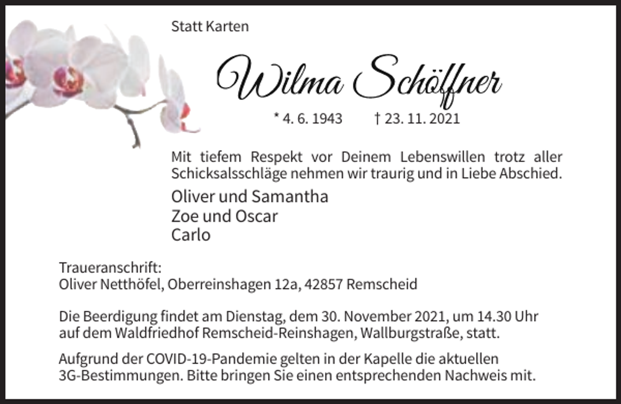 <p>Statt Karten</p><p>Wilma Schöffner<br />* 4. 6. 1943</p><p>† 23. 11. 2021</p><p>Mit tiefem Respekt vor Deinem Lebenswillen trotz aller<br />Schicksalsschläge nehmen wir traurig und in Liebe Abschied.</p><p>Oliver und Samantha<br />Zoe und Oscar<br />Carlo<br />Traueranschrift:<br />Oliver Netthöfel, Oberreinshagen 12a, 42857 Remscheid<br />Die Beerdigung findet am Dienstag, dem 30. November 2021, um 14.30 Uhr<br />auf dem Waldfriedhof Remscheid-Reinshagen, Wallburgstraße, statt.<br />Aufgrund der COVID-19-Pandemie gelten in der Kapelle die aktuellen<br />3G-Bestimmungen. Bitte bringen Sie einen entsprechenden Nachweis mit.</p>