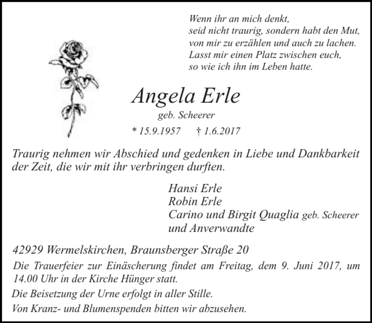 <p>Wenn ihr an mich denkt,<br />seid nicht traurig, sondern habt den Mut,<br />von mir zu erzählen und auch zu lachen.<br />Lasst mir einen Platz zwischen euch,<br />so wie ich ihn im Leben hatte.</p><p>Angela Erle<br />geb. Scheerer</p><p>* 15.9.1957</p><p>† 1.6.2017</p><p>Traurig nehmen wir Abschied und gedenken in Liebe und Dankbarkeit<br />der Zeit, die wir mit ihr verbringen durften.<br />Hansi Erle<br />Robin Erle<br />Carino und Birgit Quaglia geb. Scheerer<br />und Anverwandte<br />42929 Wermelskirchen, Braunsberger Straße 20<br />Die Trauerfeier zur Einäscherung findet am Freitag, dem 9. Juni 2017, um<br />14.00 Uhr in der Kirche Hünger statt.<br />Die Beisetzung der Urne erfolgt in aller Stille.<br />Von Kranz- und Blumenspenden bitten wir abzusehen.</p>