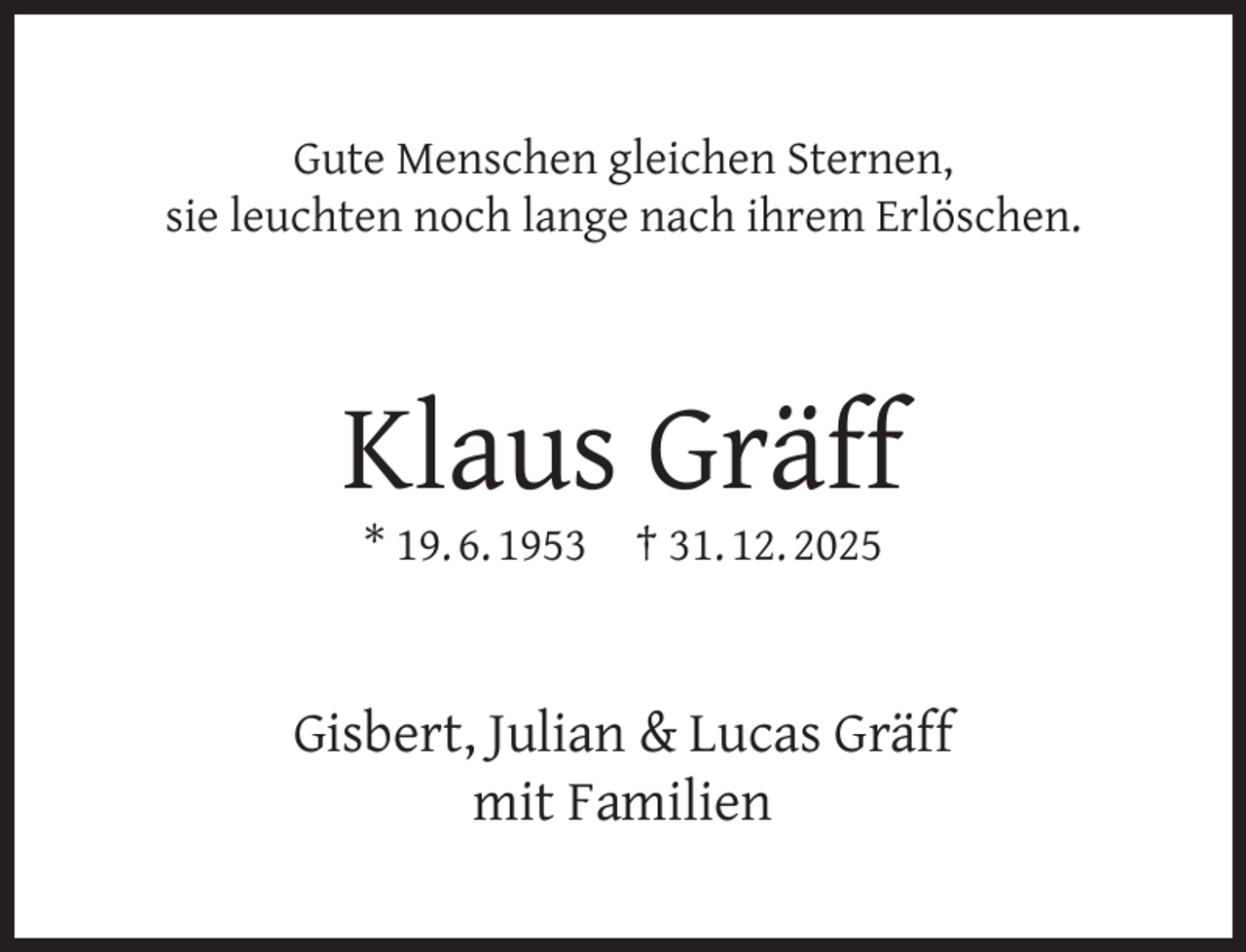 <p>Gute Menschen gleichen Sternen,<br />sie leuchten noch lange nach ihrem Erlöschen.</p><p>Klaus Gräff<br />* 19. 6. 1953</p><p>† 31. 12. 2025</p><p>Gisbert, Julian &amp; Lucas Gräff<br />mit Familien</p>