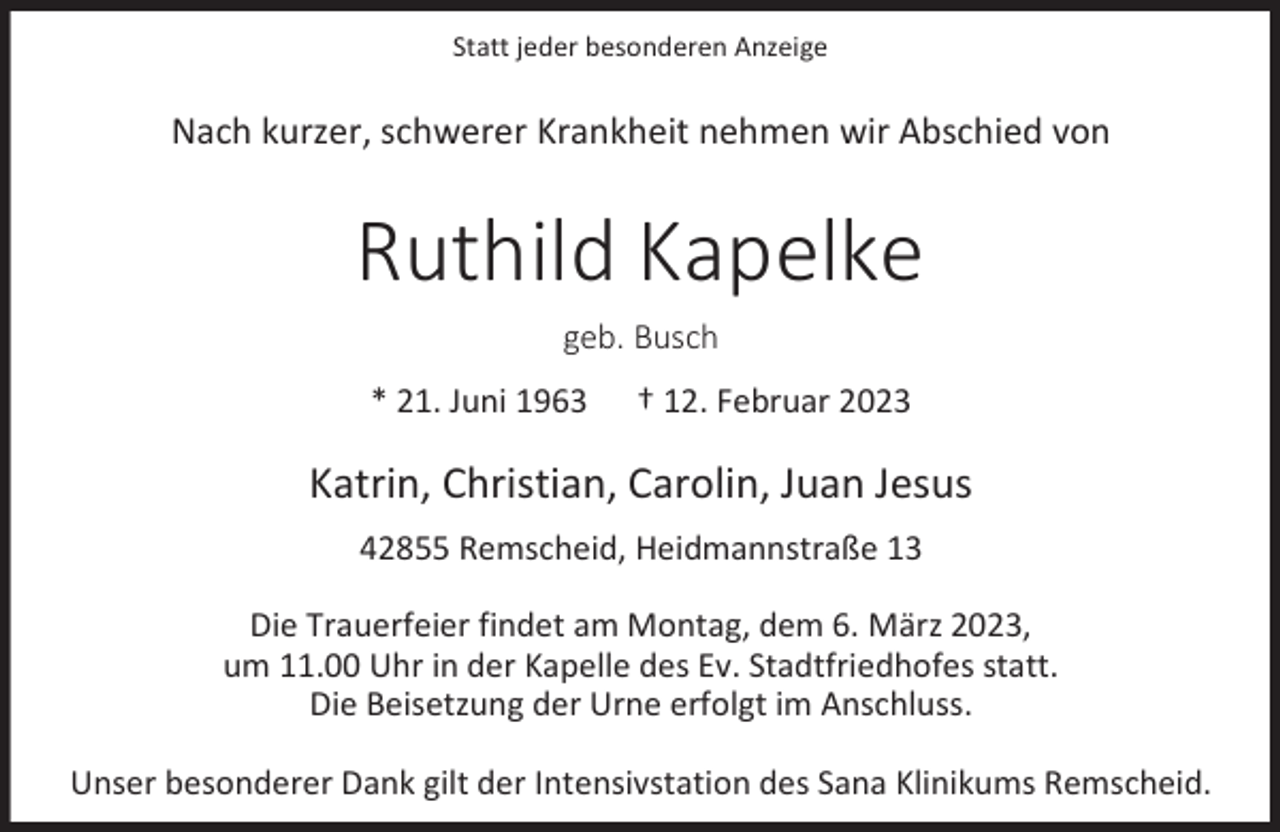 <p>Statt jeder besonderen Anzeige</p><p>Nach kurzer, schwerer Krankheit nehmen wir Abschied von</p><p>Ruthild Kapelke<br />geb. Busch<br />* 21. Juni 1963</p><p>† 12. Februar 2023</p><p>Katrin, Christian, Carolin, Juan Jesus<br />42855 Remscheid, Heidmannstraße 13<br />Die Trauerfeier findet am Montag, dem 6. März 2023,<br />um 11.00 Uhr in der Kapelle des Ev. Stadtfriedhofes statt.<br />Die Beisetzung der Urne erfolgt im Anschluss.<br />Unser besonderer Dank gilt der Intensivstation des Sana Klinikums Remscheid.</p>