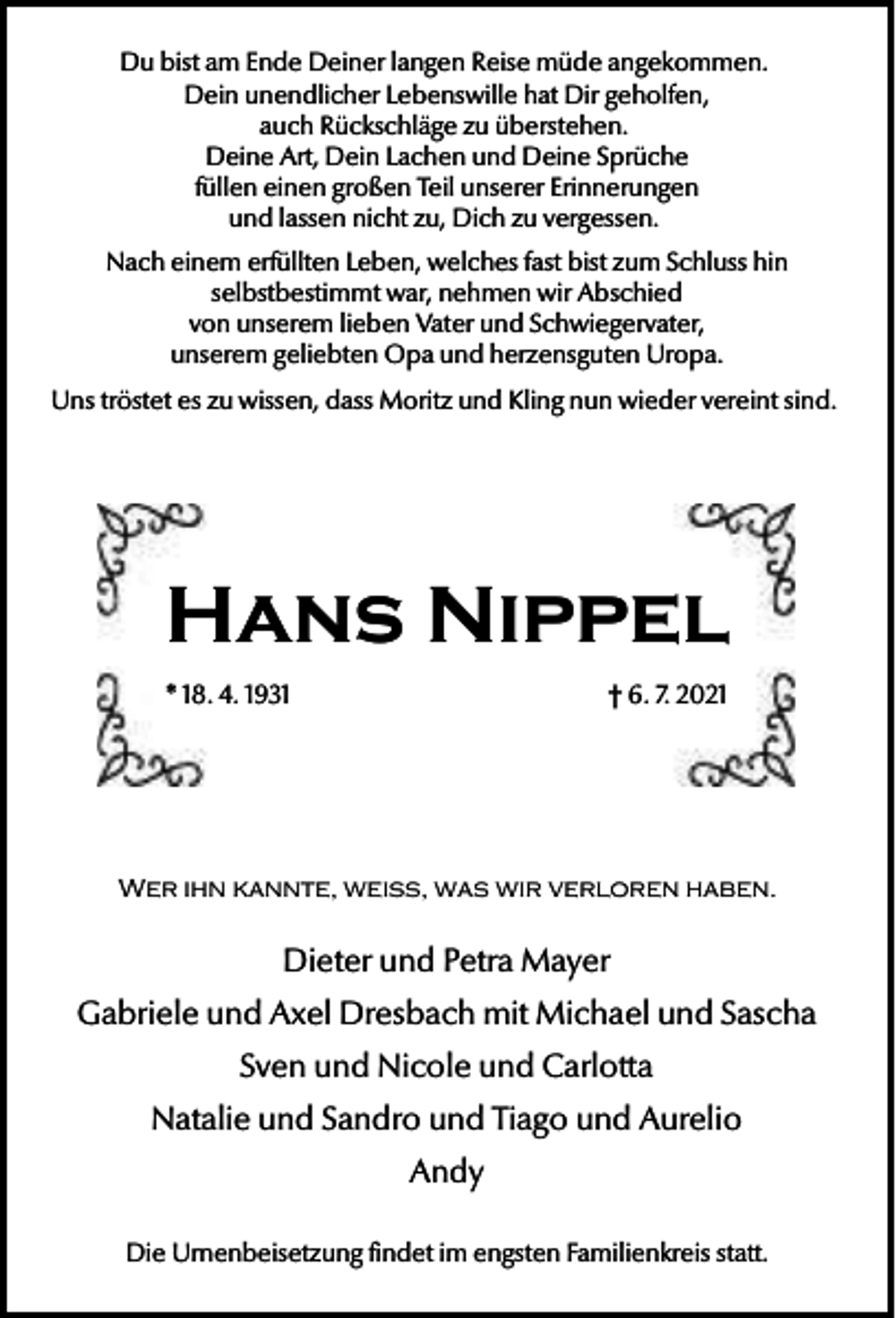 <p>Du bist am Ende Deiner langen Reise müde angekommen.<br />Dein unendlicher Lebenswille hat Dir geholfen,<br />auch Rückschläge zu überstehen.<br />Deine Art, Dein Lachen und Deine Sprüche<br />füllen einen großen Teil unserer Erinnerungen<br />und lassen nicht zu, Dich zu vergessen.<br />Nach einem erfüllten Leben, welches fast bist zum Schluss hin<br />selbstbestimmt war, nehmen wir Abschied<br />von unserem lieben Vater und Schwiegervater,<br />unserem geliebten Opa und herzensguten Uropa.<br />Uns tröstet es zu wissen, dass Moritz und Kling nun wieder vereint sind.</p><p>Hans Nippel<br />* 18. 4. 1931</p><p>† 6. 7. 2021</p><p>Wer ihn kannte, weiß, was wir verloren haben.</p><p>Dieter und Petra Mayer<br />Gabriele und Axel Dresbach mit Michael und Sascha<br />Sven und Nicole und Carlotta<br />Natalie und Sandro und Tiago und Aurelio<br />Andy<br />Die Urnenbeisetzung findet im engsten Familienkreis statt.</p>