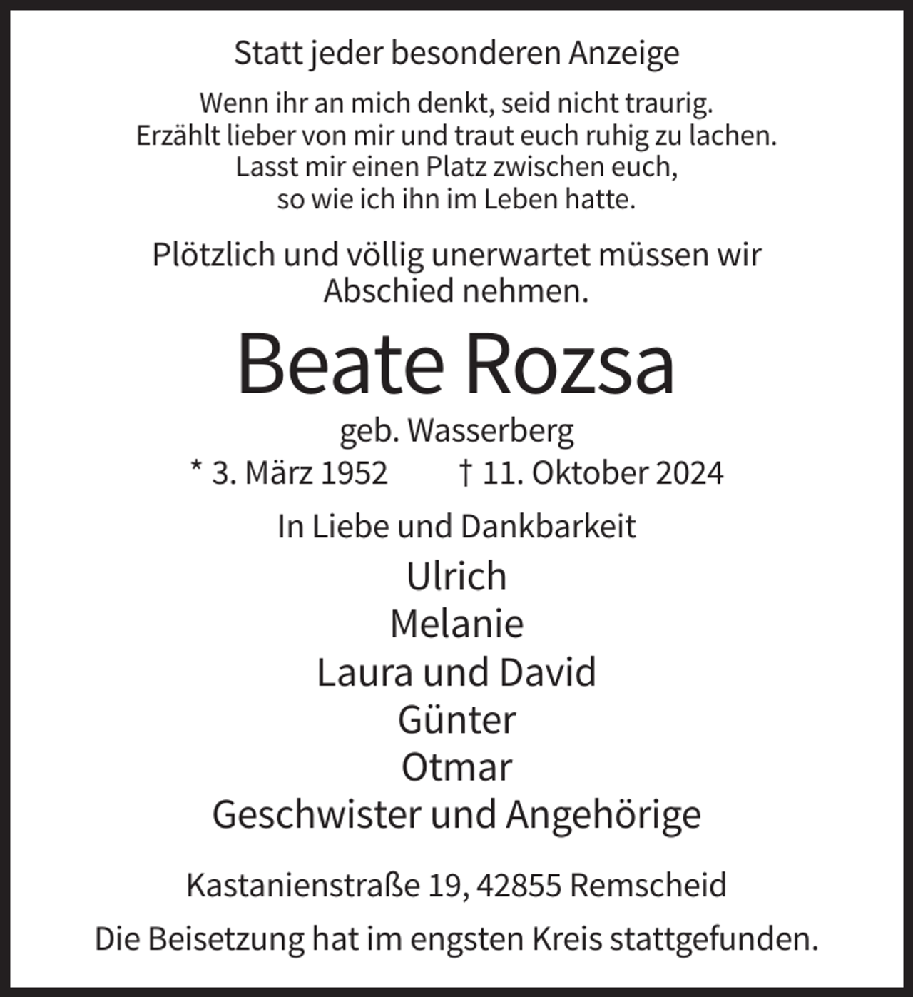 <p>Statt jeder besonderen Anzeige<br />Wenn ihr an mich denkt, seid nicht traurig.<br />Erzählt lieber von mir und traut euch ruhig zu lachen.<br />Lasst mir einen Platz zwischen euch,<br />so wie ich ihn im Leben hatte.</p><p>Plötzlich und völlig unerwartet müssen wir<br />Abschied nehmen.</p><p>Beate Rozsa<br />geb. Wasserberg<br />* 3. März 1952<br />† 11. Oktober 2024<br />In Liebe und Dankbarkeit</p><p>Ulrich<br />Melanie<br />Laura und David<br />Günter<br />Otmar<br />Geschwister und Angehörige<br />Kastanienstraße 19, 42855 Remscheid<br />Die Beisetzung hat im engsten Kreis stattgefunden.</p>