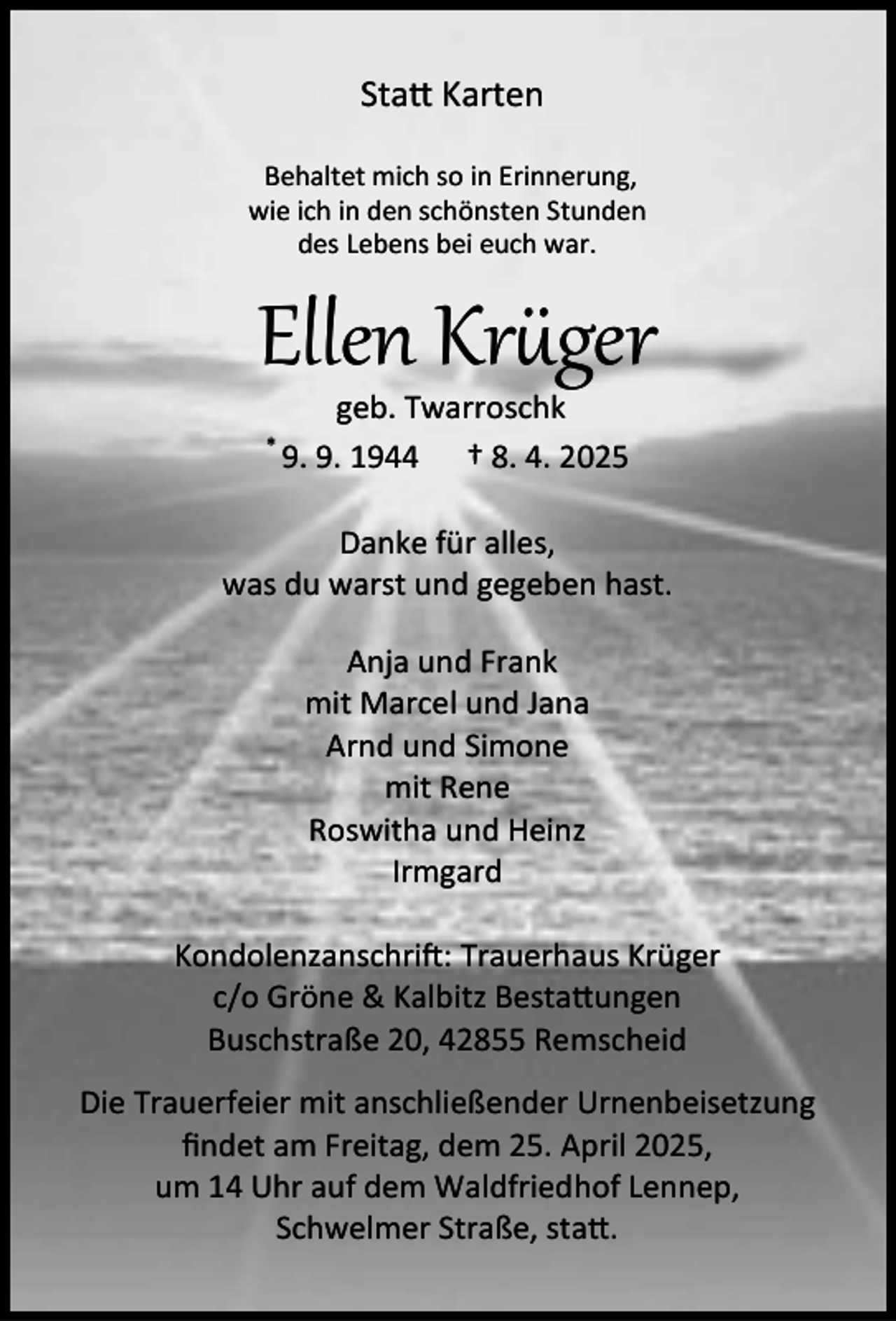 <p>Sta Karten<br />Behaltet mich so in Erinnerung,<br />wie ich in den schönsten Stunden<br />des Lebens bei euch war.</p><p>Ellen Kr ger<br />*</p><p>geb. Twarroschk<br />9. 9. 1944 † 8. 4. 2025</p><p>Danke für alles,<br />was du warst und gegeben hast.<br />Anja und Frank<br />mit Marcel und Jana<br />Arnd und Simone<br />mit Rene<br />Roswitha und Heinz<br />Irmgard<br />Kondolenzanschri : Trauerhaus Krüger<br />c/o Gröne &amp; Kalbitz Besta ungen<br />Buschstraße 20, 42855 Remscheid<br />Die Trauerfeier mit anschließender Urnenbeisetzung<br />ﬁndet am Freitag, dem 25. April 2025,<br />um 14 Uhr auf dem Waldfriedhof Lennep,<br />Schwelmer Straße, sta .</p>