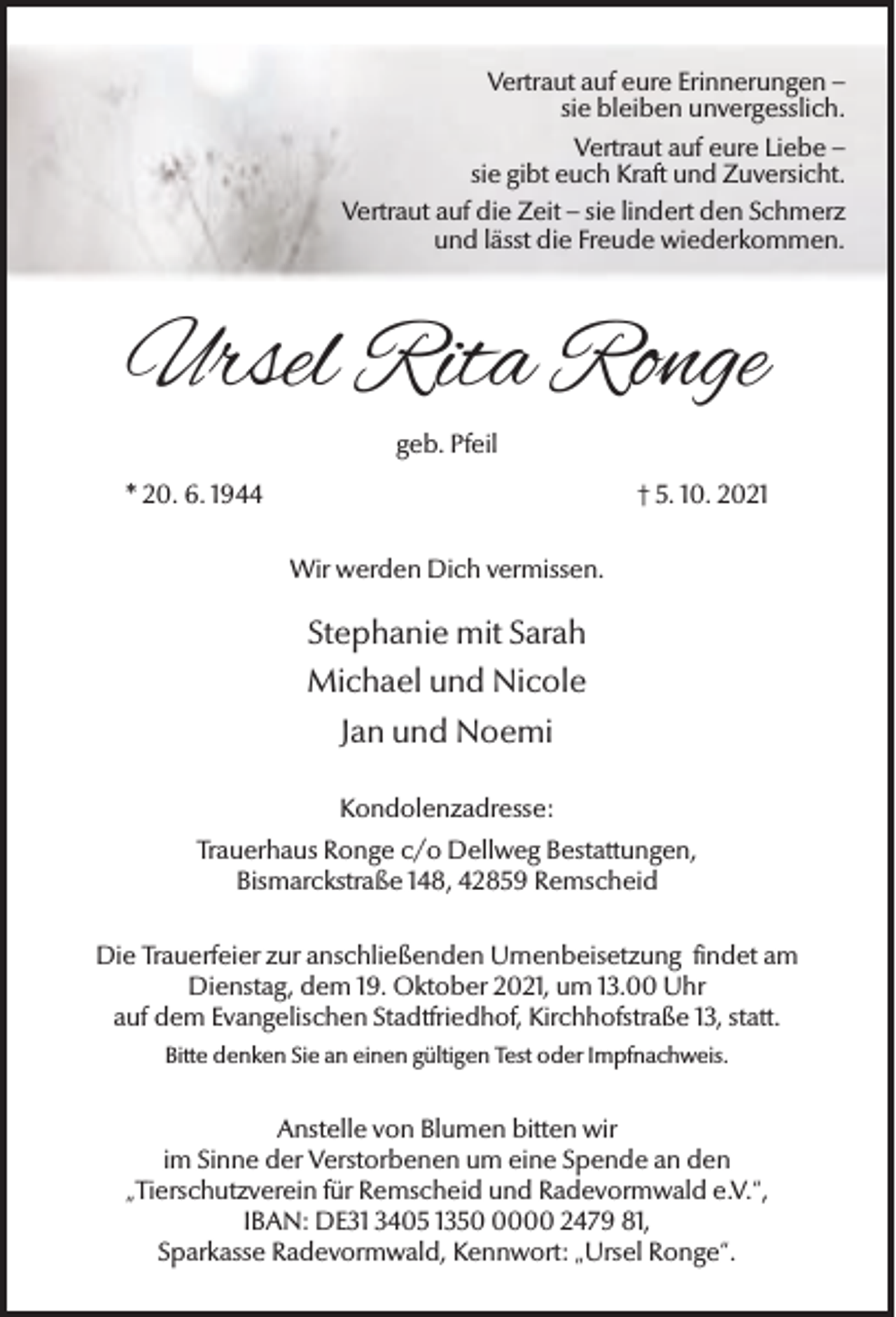 <p>Vertraut auf eure Erinnerungen –<br />sie bleiben unvergesslich.<br />Vertraut auf eure Liebe –<br />sie gibt euch Kraft und Zuversicht.<br />Vertraut auf die Zeit – sie lindert den Schmerz<br />und lässt die Freude wiederkommen.</p><p>Ursel Rita Ronge<br />geb. Pfeil<br />* 20. 6. 1944</p><p>† 5. 10. 2021<br />Wir werden Dich vermissen.</p><p>Stephanie mit Sarah<br />Michael und Nicole<br />Jan und Noemi<br />Kondolenzadresse:<br />Trauerhaus Ronge c/o Dellweg Bestattungen,<br />Bismarckstraße 148, 42859 Remscheid<br />Die Trauerfeier zur anschließenden Urnenbeisetzung findet am<br />Dienstag, dem 19. Oktober 2021, um 13.00 Uhr<br />auf dem Evangelischen Stadtfriedhof, Kirchhofstraße 13, statt.<br />Bitte denken Sie an einen gültigen Test oder Impfnachweis.</p><p>Anstelle von Blumen bitten wir<br />im Sinne der Verstorbenen um eine Spende an den<br />„Tierschutzverein für Remscheid und Radevormwald e.V.“,<br />IBAN: DE31 3405 135000 2479 81,<br />Sparkasse Radevormwald, Kennwort: „Ursel Ronge“.</p>