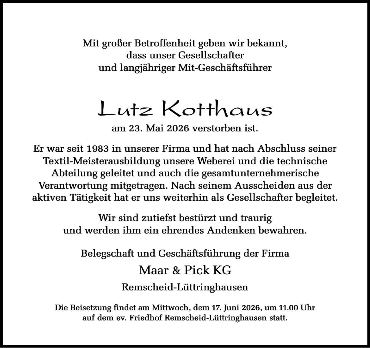 <p>Mit großer Betroffenheit geben wir bekannt,<br />dass unser Gesellschafter<br />und langjähriger Mit-Geschäftsführer</p><p>Lutz Kotthaus<br />am 23. Mai 2026 verstorben ist.</p><p>Er war seit 1983 in unserer Firma und hat nach Abschluss seiner<br />Textil-Meisterausbildung unsere Weberei und die technische<br />Abteilung geleitet und auch die gesamtunternehmerische<br />Verantwortung mitgetragen. Nach seinem Ausscheiden aus der<br />aktiven Tätigkeit hat er uns weiterhin als Gesellschafter begleitet.<br />Wir sind zutiefst bestürzt und traurig<br />und werden ihm ein ehrendes Andenken bewahren.<br />Belegschaft und Geschäftsführung der Firma</p><p>Maar &amp; Pick KG<br />Remscheid-Lüttringhausen<br />Die Beisetzung findet am Mittwoch, dem 17. Juni 2026, um 11.00 Uhr<br />auf dem ev. Friedhof Remscheid-Lüttringhausen statt.</p>