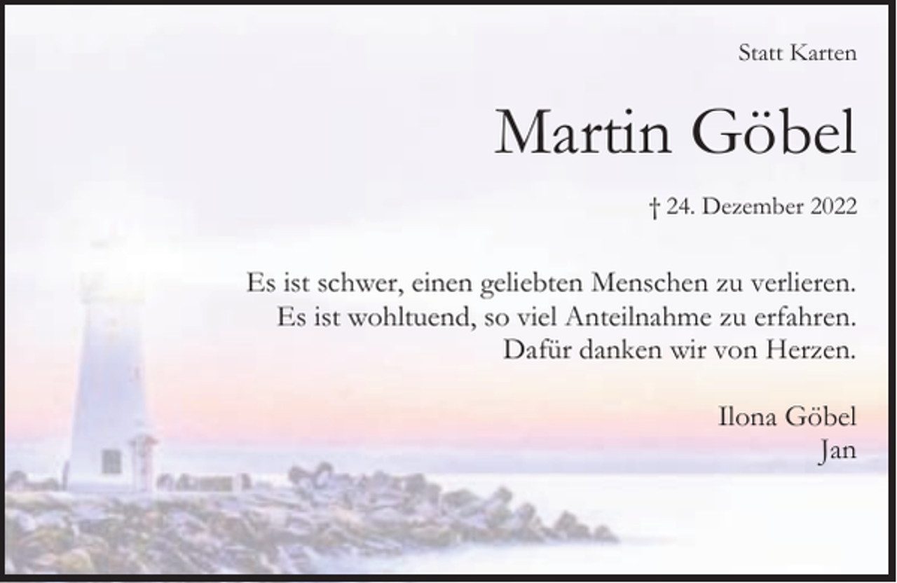 <p>Statt Karten</p><p>Martin Göbel<br />† 24. Dezember 2022</p><p>Es ist schwer, einen geliebten Menschen zu verlieren.<br />Es ist wohltuend, so viel Anteilnahme zu erfahren.<br />Dafür danken wir von Herzen.<br />Ilona Göbel<br />Jan</p>