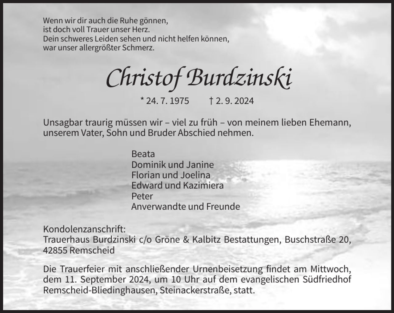 <p>Wenn wir dir auch die Ruhe gönnen,<br />ist doch voll Trauer unser Herz.<br />Dein schweres Leiden sehen und nicht helfen können,<br />war unser allergrößter Schmerz.</p><p>Christof Burdzinski<br />* 24. 7. 1975</p><p>† 2. 9. 2024</p><p>Unsagbar traurig müssen wir – viel zu früh – von meinem lieben Ehemann,<br />unserem Vater, Sohn und Bruder Abschied nehmen.<br />Beata<br />Dominik und Janine<br />Florian und Joelina<br />Edward und Kazimiera<br />Peter<br />Anverwandte und Freunde<br />Kondolenzanschrift:<br />Trauerhaus Burdzinski c/o Gröne &amp; Kalbitz Bestattungen, Buschstraße 20,<br />42855 Remscheid<br />Die Trauerfeier mit anschließender Urnenbeisetzung findet am Mittwoch,<br />dem 11. September 2024, um 10 Uhr auf dem evangelischen Südfriedhof<br />Remscheid-Bliedinghausen, Steinackerstraße, statt.</p>