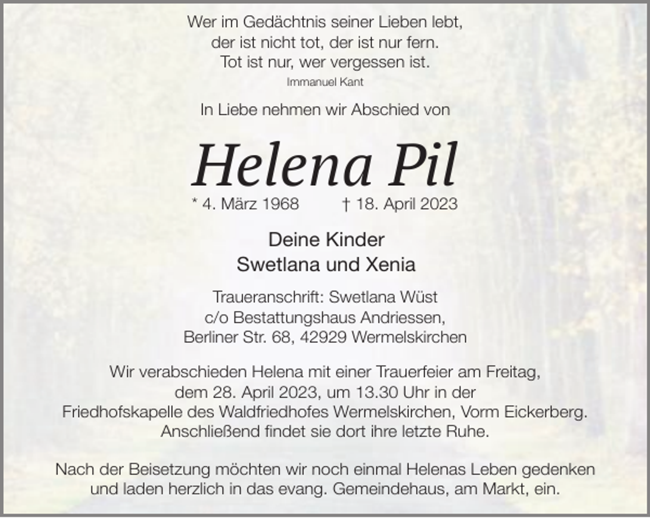 <p>Wer im Gedächtnis seiner Lieben lebt,<br />der ist nicht tot, der ist nur fern.<br />Tot ist nur, wer vergessen ist.<br />Immanuel Kant</p><p>In Liebe nehmen wir Abschied von</p><p>Helena Pil</p><p>* 4. März 1968</p><p>† 18. April 2023</p><p>Deine Kinder<br />Swetlana und Xenia<br />Traueranschrift: Swetlana Wüst<br />c/o Bestattungshaus Andriessen,<br />Berliner Str. 68, 42929 Wermelskirchen<br />Wir verabschieden Helena mit einer Trauerfeier am Freitag,<br />dem 28. April 2023, um 13.30 Uhr in der<br />Friedhofskapelle des Waldfriedhofes Wermelskirchen, Vorm Eickerberg.<br />Anschließend findet sie dort ihre letzte Ruhe.<br />Nach der Beisetzung möchten wir noch einmal Helenas Leben gedenken<br />und laden herzlich in das evang. Gemeindehaus, am Markt, ein.</p>