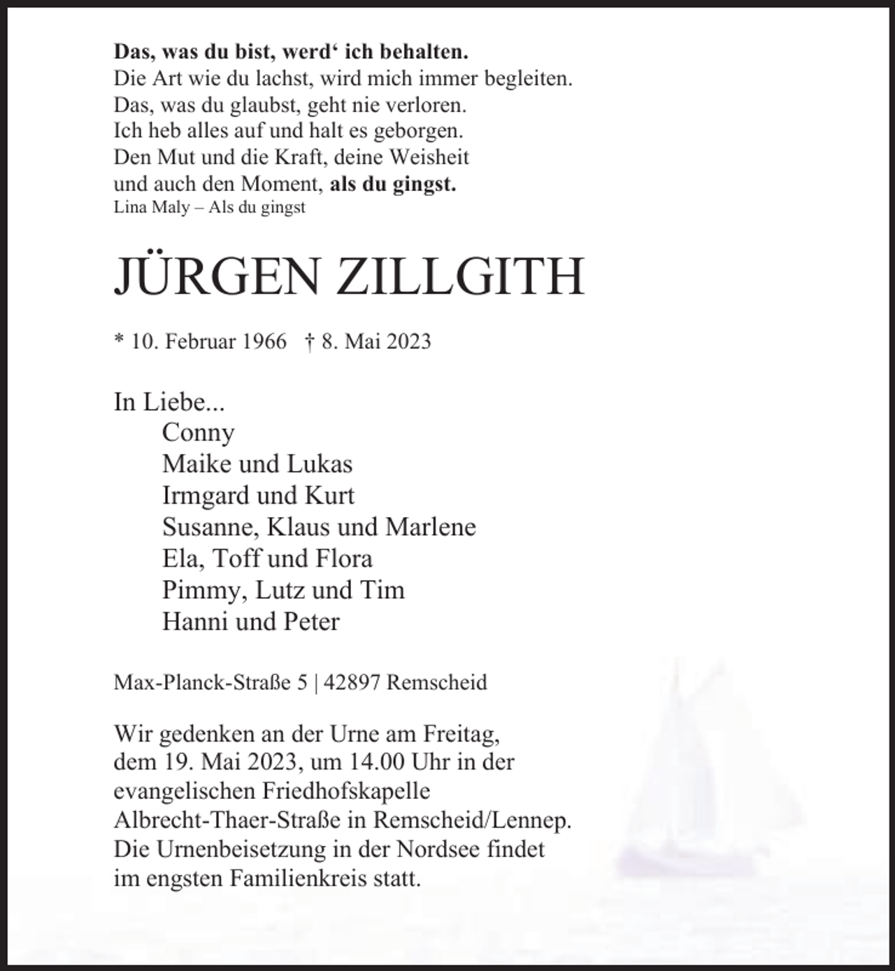 <p>Das, was du bist, werd‘ ich behalten.<br />Die Art wie du lachst, wird mich immer begleiten.<br />Das, was du glaubst, geht nie verloren.<br />Ich heb alles auf und halt es geborgen.<br />Den Mut und die Kraft, deine Weisheit<br />und auch den Moment, als du gingst.<br />Lina Maly ‒ Als du gingst</p><p>JÜRGEN ZILLGITH<br />* 10. Februar 1966 † 8. Mai 2023</p><p>In Liebe...<br />Conny<br />Maike und Lukas<br />Irmgard und Kurt<br />Susanne, Klaus und Marlene<br />Ela, Toff und Flora<br />Pimmy, Lutz und Tim<br />Hanni und Peter<br />Max-Planck-Straße 5 | 42897 Remscheid</p><p>Wir gedenken an der Urne am Freitag,<br />dem 19. Mai 2023, um 14.00 Uhr in der<br />evangelischen Friedhofskapelle<br />Albrecht-Thaer-Straße in Remscheid/Lennep.<br />Die Urnenbeisetzung in der Nordsee findet<br />im engsten Familienkreis statt.</p>