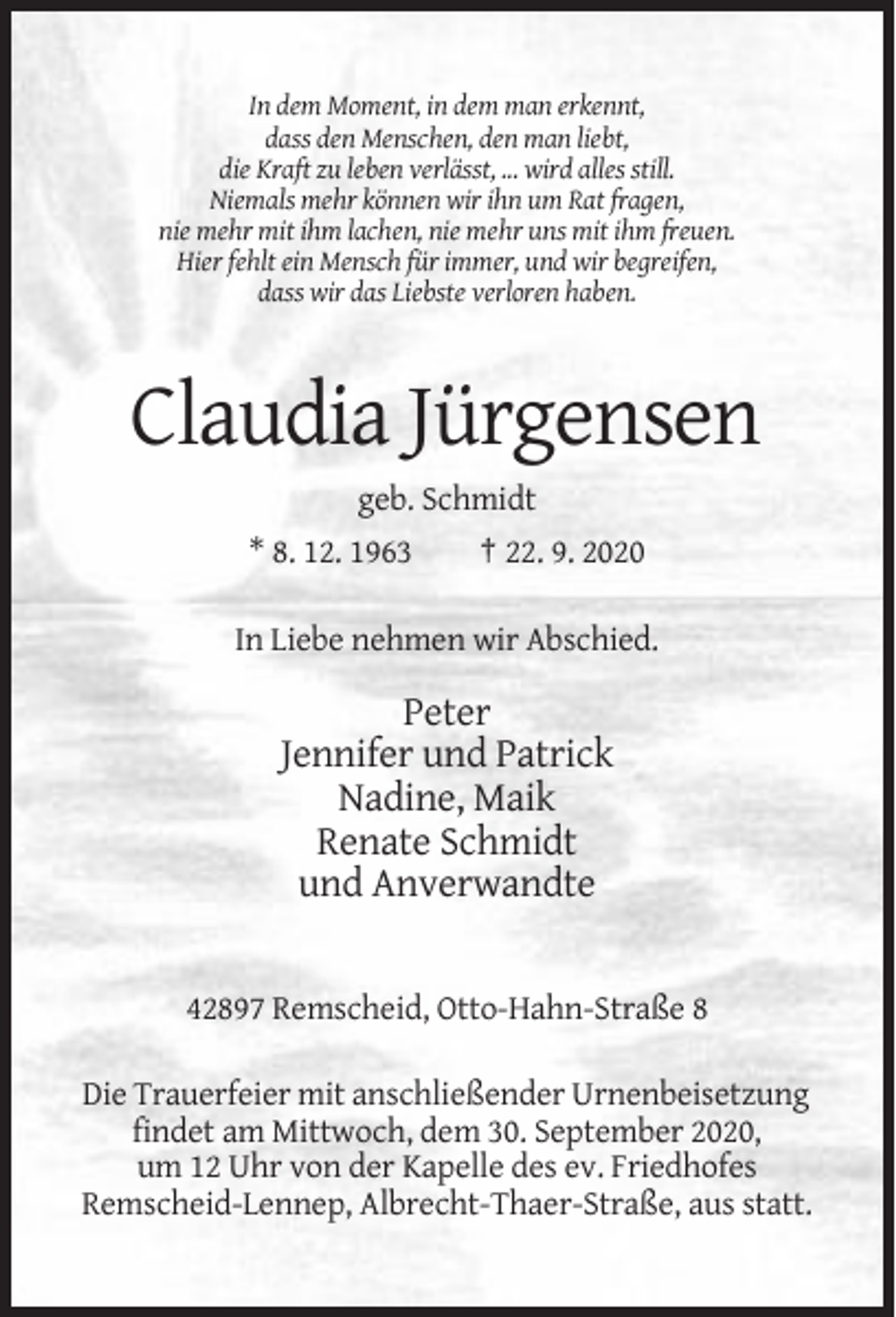 <p>In dem Moment, in dem man erkennt,<br />dass den Menschen, den man liebt,<br />die Kraft zu leben verlässt, ... wird alles still.<br />Niemals mehr können wir ihn um Rat fragen,<br />nie mehr mit ihm lachen, nie mehr uns mit ihm freuen.<br />Hier fehlt ein Mensch für immer, und wir begreifen,<br />dass wir das Liebste verloren haben.</p><p>Claudia Jürgensen<br />geb. Schmidt<br />* 8. 12. 1963</p><p>† 22. 9. 2020</p><p>In Liebe nehmen wir Abschied.</p><p>Peter<br />Jennifer und Patrick<br />Nadine, Maik<br />Renate Schmidt<br />und Anverwandte</p><p>42897 Remscheid, Otto-Hahn-Straße 8<br />Die Trauerfeier mit anschließender Urnenbeisetzung<br />findet am Mittwoch, dem 30. September 2020,<br />um 12 Uhr von der Kapelle des ev. Friedhofes<br />Remscheid-Lennep, Albrecht-Thaer-Straße, aus statt.</p>