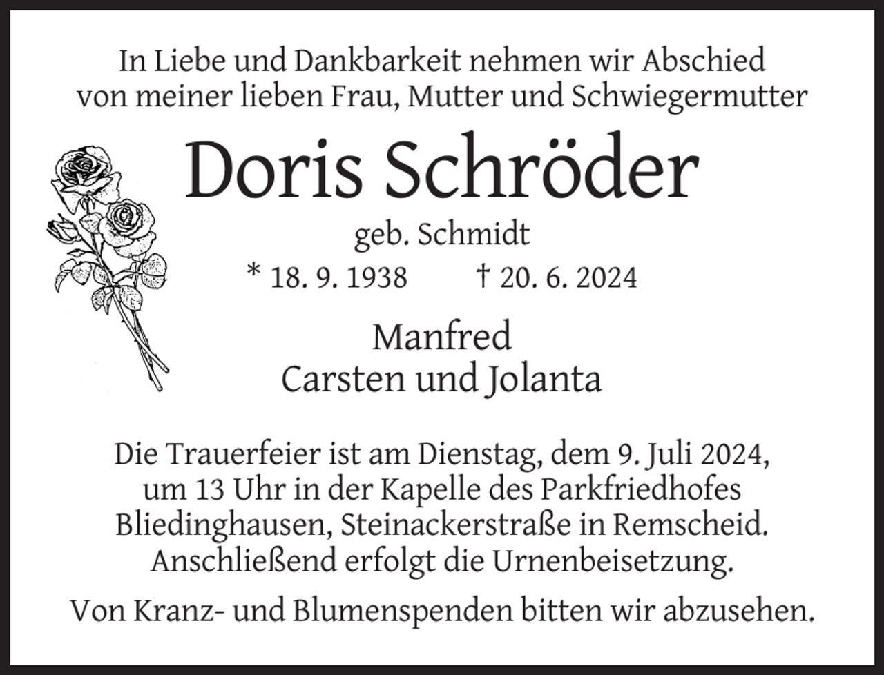 <p>In Liebe und Dankbarkeit nehmen wir Abschied<br />von meiner lieben Frau, Mutter und Schwiegermutter</p><p>Doris Schröder<br />geb. Schmidt<br />* 18. 9. 1938<br />† 20. 6. 2024</p><p>Manfred<br />Carsten und Jolanta<br />Die Trauerfeier ist am Dienstag, dem 9. Juli 2024,<br />um 13 Uhr in der Kapelle des Parkfriedhofes<br />Bliedinghausen, Steinackerstraße in Remscheid.<br />Anschließend erfolgt die Urnenbeisetzung.<br />Von Kranz- und Blumenspenden bitten wir abzusehen.</p>