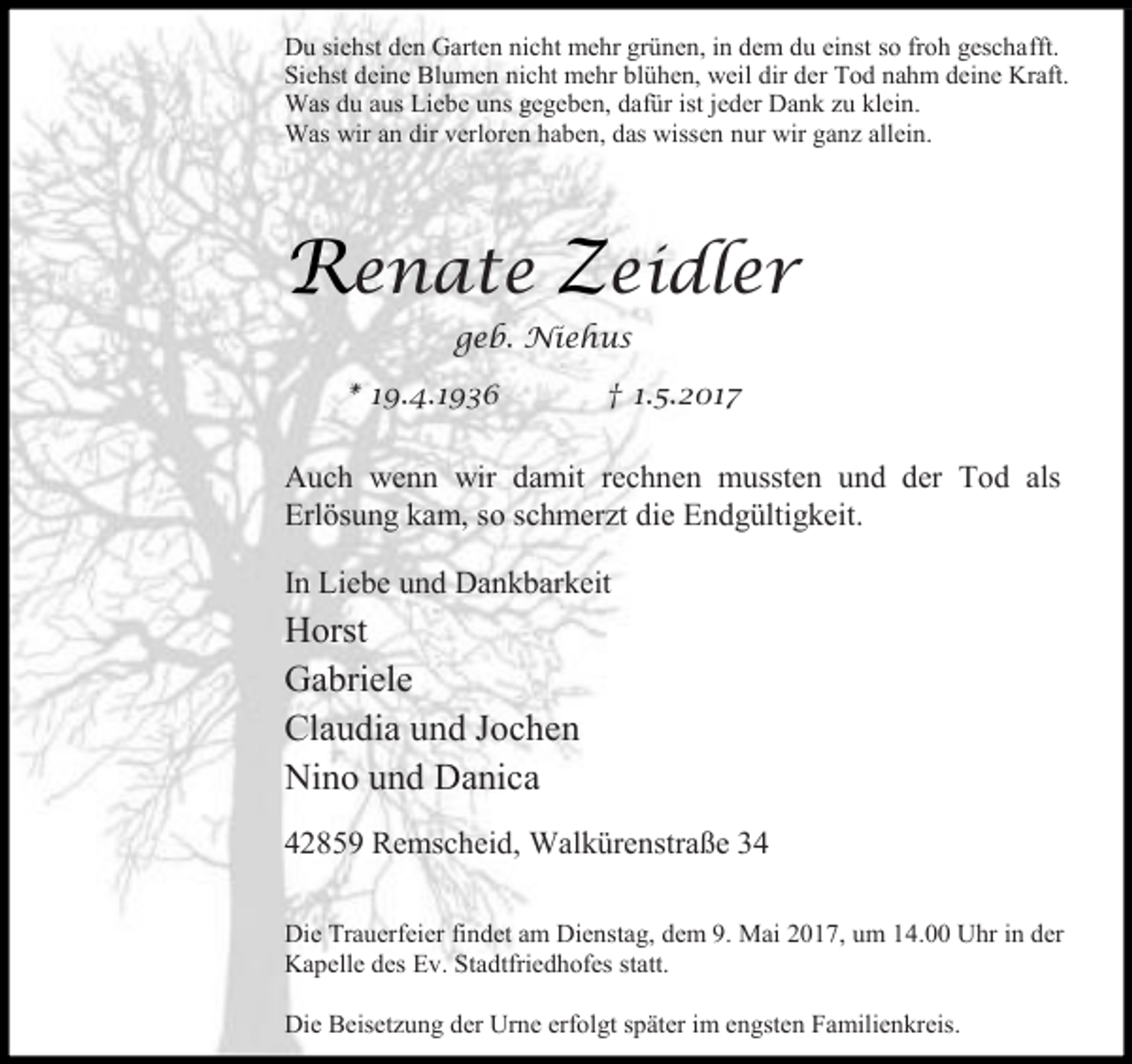 <p>Du siehst den Garten nicht mehr grünen, in dem du einst so froh geschafft.<br />Siehst deine Blumen nicht mehr blühen, weil dir der Tod nahm deine Kraft.<br />Was du aus Liebe uns gegeben, dafür ist jeder Dank zu klein.<br />Was wir an dir verloren haben, das wissen nur wir ganz allein.</p><p>Renate Zeidler<br />geb. Niehus<br />* 19.4.1936</p><p>† 1.5.2017</p><p>Auch wenn wir damit rechnen mussten und der Tod als<br />Erlösung kam, so schmerzt die Endgültigkeit.<br />In Liebe und Dankbarkeit</p><p>Horst<br />Gabriele<br />Claudia und Jochen<br />Nino und Danica<br />42859 Remscheid, Walkürenstraße 34<br />Die Trauerfeier findet am Dienstag, dem 9. Mai 2017, um 14.00 Uhr in der<br />Kapelle des Ev. Stadtfriedhofes statt.<br />Die Beisetzung der Urne erfolgt später im engsten Familienkreis.</p>