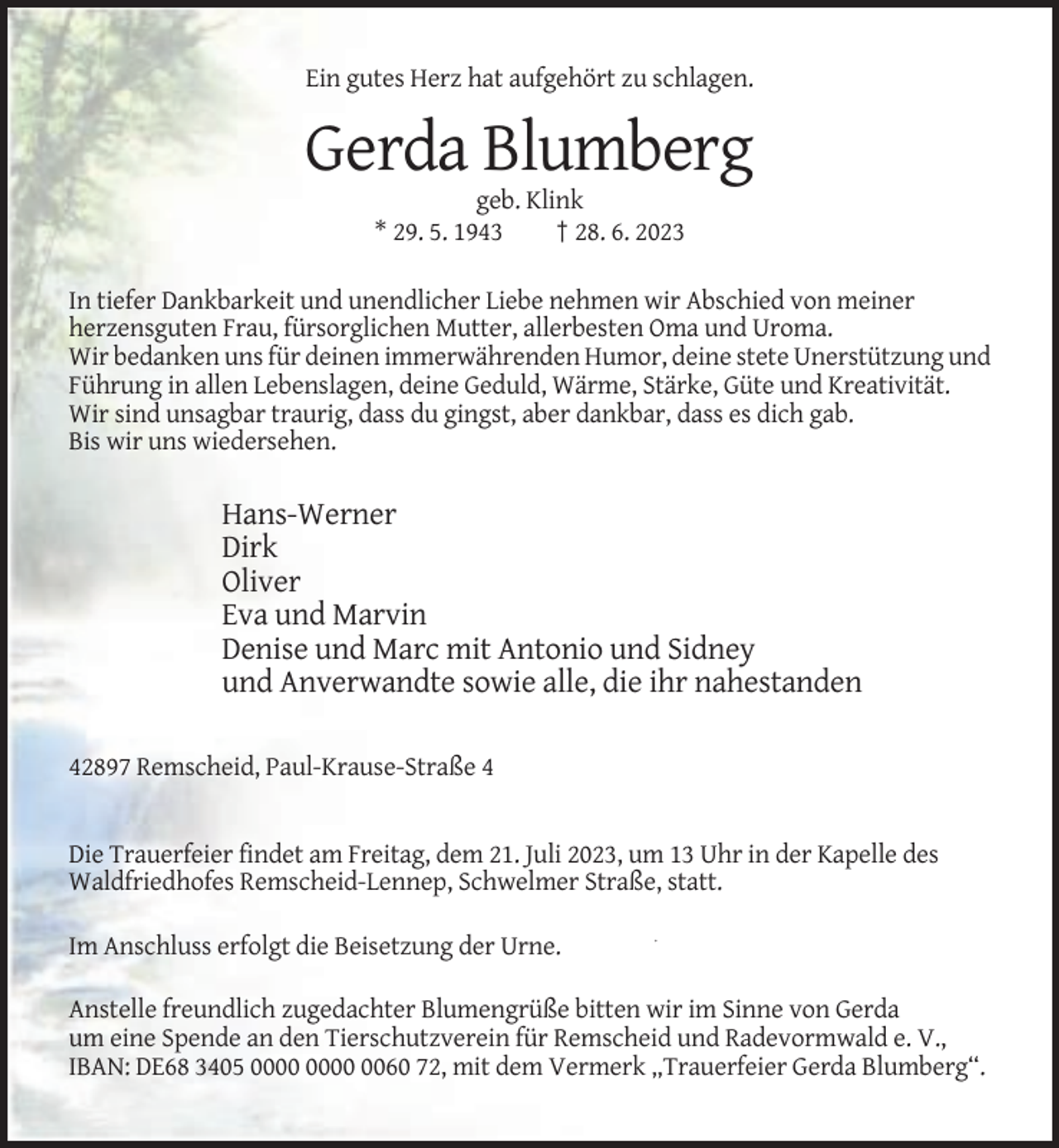 <p>Ein gutes Herz hat aufgehört zu schlagen.</p><p>Gerda Blumberg<br />geb. Klink<br />* 29. 5. 1943<br />† 28. 6. 2023<br />In tiefer Dankbarkeit und unendlicher Liebe nehmen wir Abschied von meiner<br />herzensguten Frau, fürsorglichen Mutter, allerbesten Oma und Uroma.<br />Wir bedanken uns für deinen immerwährenden Humor, deine stete Unerstützung und<br />Führung in allen Lebenslagen, deine Geduld, Wärme, Stärke, Güte und Kreativität.<br />Wir sind unsagbar traurig, dass du gingst, aber dankbar, dass es dich gab.<br />Bis wir uns wiedersehen.</p><p>Hans-Werner<br />Dirk<br />Oliver<br />Eva und Marvin<br />Denise und Marc mit Antonio und Sidney<br />und Anverwandte sowie alle, die ihr nahestanden<br />42897 Remscheid, Paul-Krause-Straße 4</p><p>Die Trauerfeier findet am Freitag, dem 21. Juli 2023, um 13 Uhr in der Kapelle des<br />Waldfriedhofes Remscheid-Lennep, Schwelmer Straße, statt.<br />Im Anschluss erfolgt die Beisetzung der Urne.<br />Anstelle freundlich zugedachter Blumengrüße bitten wir im Sinne von Gerda<br />um eine Spende an den Tierschutzverein für Remscheid und Radevormwald e. V.,<br />IBAN: DE68 3405 0060 72, mit dem Vermerk „Trauerfeier Gerda Blumberg“.</p>
