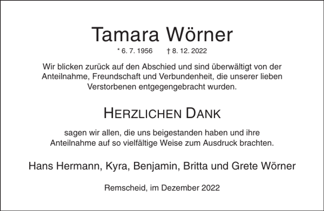 <p>Tamara Wörner<br />* 6. 7. 1956</p><p>† 8. 12. 2022</p><p>Wir blicken zurück auf den Abschied und sind überwältigt von der<br />Anteilnahme, Freundschaft und Verbundenheit, die unserer lieben<br />Verstorbenen entgegengebracht wurden.</p><p>HERZLICHEN DANK<br />sagen wir allen, die uns beigestanden haben und ihre<br />Anteilnahme auf so vielfältige Weise zum Ausdruck brachten.</p><p>Hans Hermann, Kyra, Benjamin, Britta und Grete Wörner<br />Remscheid, im Dezember 2022</p>
