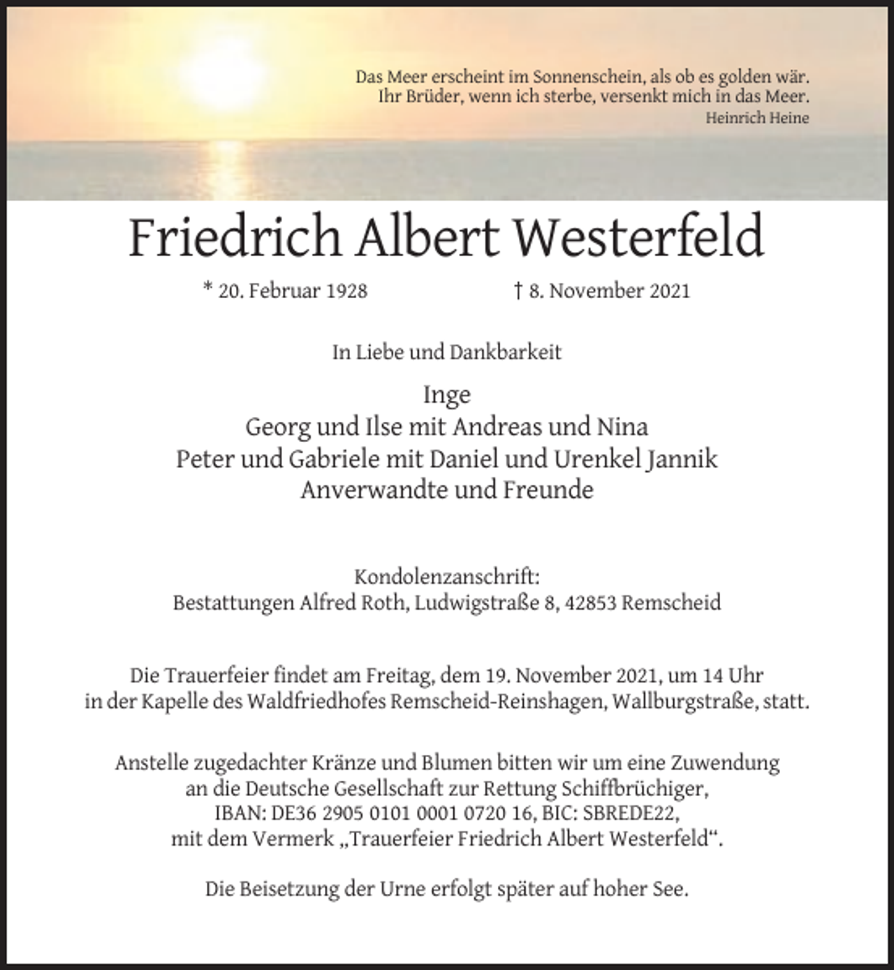 <p>Das Meer erscheint im Sonnenschein, als ob es golden wär.<br />Ihr Brüder, wenn ich sterbe, versenkt mich in das Meer.<br />Heinrich Heine</p><p>Friedrich Albert Westerfeld<br />* 20. Februar 1928</p><p>† 8. November 2021</p><p>In Liebe und Dankbarkeit</p><p>Inge<br />Georg und Ilse mit Andreas und Nina<br />Peter und Gabriele mit Daniel und Urenkel Jannik<br />Anverwandte und Freunde</p><p>Kondolenzanschrift:<br />Bestattungen Alfred Roth, Ludwigstraße 8, 42853 Remscheid</p><p>Die Trauerfeier findet am Freitag, dem 19. November 2021, um 14 Uhr<br />in der Kapelle des Waldfriedhofes Remscheid-Reinshagen, Wallburgstraße, statt.<br />Anstelle zugedachter Kränze und Blumen bitten wir um eine Zuwendung<br />an die Deutsche Gesellschaft zur Rettung Schiffbrüchiger,<br />IBAN: DE36 2905 0101 0001 0720 16, BIC: SBREDE22,<br />mit dem Vermerk „Trauerfeier Friedrich Albert Westerfeld“.<br />Die Beisetzung der Urne erfolgt später auf hoher See.</p>