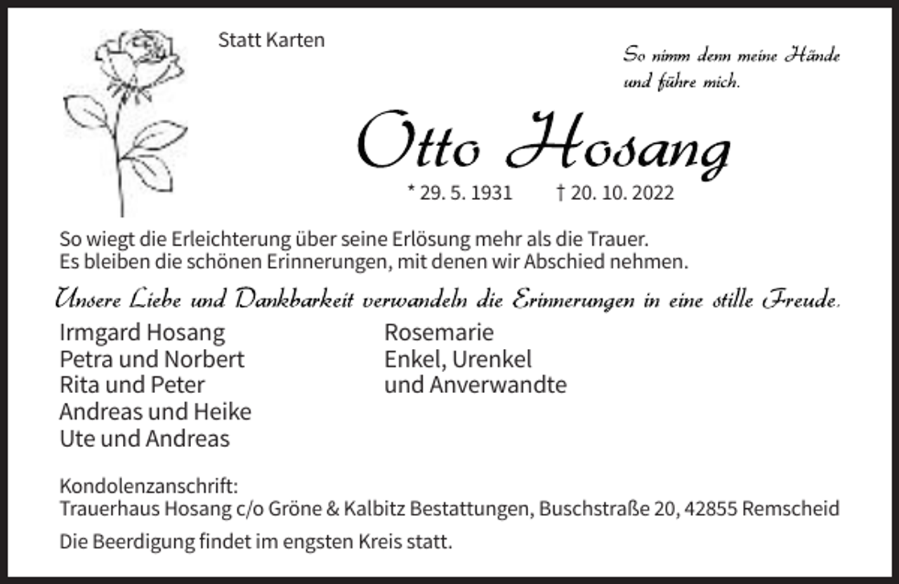 <p>Statt Karten</p><p>* 29. 5. 1931</p><p>† 20. 10. 2022</p><p>So wiegt die Erleichterung über seine Erlösung mehr als die Trauer.<br />Es bleiben die schönen Erinnerungen, mit denen wir Abschied nehmen.</p><p>Irmgard Hosang<br />Petra und Norbert<br />Rita und Peter<br />Andreas und Heike<br />Ute und Andreas</p><p>Rosemarie<br />Enkel, Urenkel<br />und Anverwandte</p><p>Kondolenzanschrift:<br />Trauerhaus Hosang c/o Gröne &amp; Kalbitz Bestattungen, Buschstraße 20, 42855 Remscheid<br />Die Beerdigung findet im engsten Kreis statt.</p>
