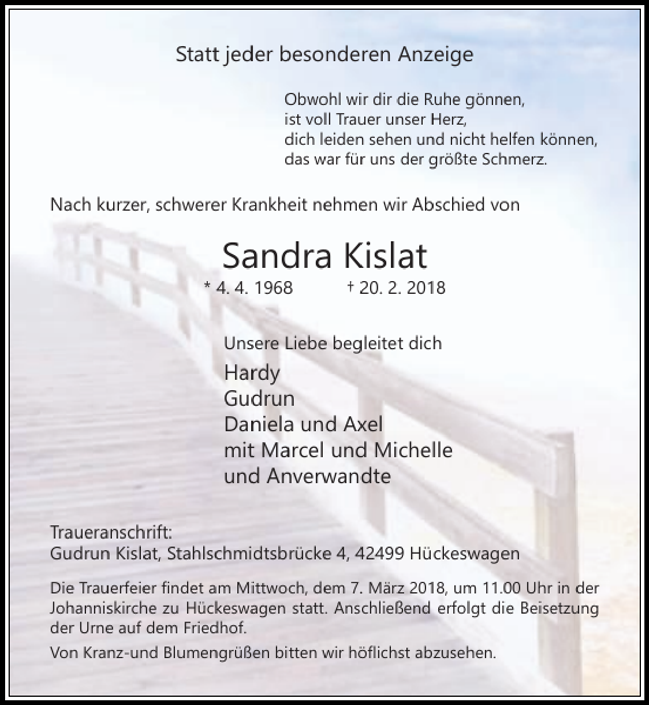 <p>Statt jeder besonderen Anzeige<br />Obwohl wir dir die Ruhe gönnen,<br />ist voll Trauer unser Herz,<br />dich leiden sehen und nicht helfen können,<br />das war für uns der größte Schmerz.</p><p>Nach kurzer, schwerer Krankheit nehmen wir Abschied von</p><p>Sandra Kislat</p><p>* 4. 4. 1968</p><p>† 20. 2. 2018</p><p>Unsere Liebe begleitet dich</p><p>Hardy<br />Gudrun<br />Daniela und Axel<br />mit Marcel und Michelle<br />und Anverwandte<br />Traueranschrift:<br />Gudrun Kislat, Stahlschmidtsbrücke 4, 42499 Hückeswagen<br />Die Trauerfeier findet am Mittwoch, dem 7. März 2018, um 11.00 Uhr in der<br />Johanniskirche zu Hückeswagen statt. Anschließend erfolgt die Beisetzung<br />der Urne auf dem Friedhof.<br />Von Kranz-und Blumengrüßen bitten wir höflichst abzusehen.</p>