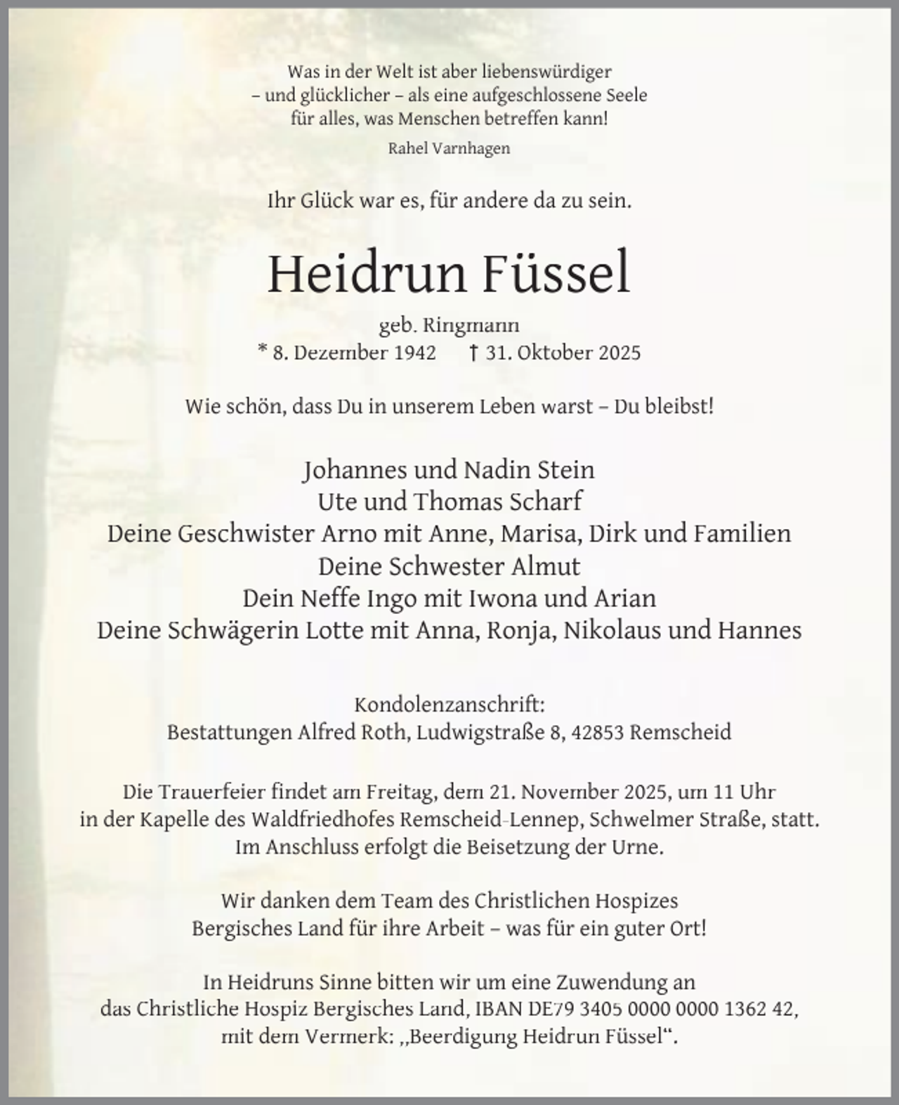 <p>Was in der Welt ist aber liebenswürdiger<br />– und glücklicher – als eine aufgeschlossene Seele<br />für alles, was Menschen betreffen kann!<br />Rahel Varnhagen</p><p>Ihr Glück war es, für andere da zu sein.</p><p>Heidrun Füssel</p><p>geb. Ringmann<br />* 8. Dezember 1942 † 31. Oktober 2025<br />Wie schön, dass Du in unserem Leben warst – Du bleibst!</p><p>Johannes und Nadin Stein<br />Ute und Thomas Scharf<br />Deine Geschwister Arno mit Anne, Marisa, Dirk und Familien<br />Deine Schwester Almut<br />Dein Neffe Ingo mit Iwona und Arian<br />Deine Schwägerin Lotte mit Anna, Ronja, Nikolaus und Hannes<br />Kondolenzanschrift:<br />Bestattungen Alfred Roth, Ludwigstraße 8, 42853 Remscheid<br />Die Trauerfeier ﬁndet am Freitag, dem 21. November 2025, um 11 Uhr<br />in der Kapelle des Waldfriedhofes Remscheid-Lennep, Schwelmer Straße, statt.<br />Im Anschluss erfolgt die Beisetzung der Urne.<br />Wir danken dem Team des Christlichen Hospizes<br />Bergisches Land für ihre Arbeit – was für ein guter Ort!<br />In Heidruns Sinne bitten wir um eine Zuwendung an<br />das Christliche Hospiz Bergisches Land, IBAN DE79 3405 1362 42,<br />mit dem Vermerk: ,,Beerdigung Heidrun Füssel“.</p>