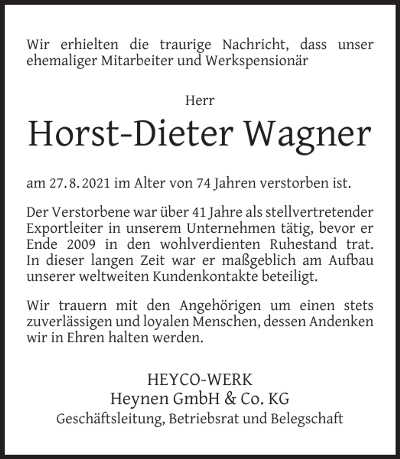 <p>Wir erhielten die traurige Nachricht, dass unser<br />ehemaliger Mitarbeiter und Werkspensionär<br />Herr</p><p>Horst-Dieter Wagner<br />am 27. 8. 2021 im Alter von 74 Jahren verstorben ist.<br />Der Verstorbene war über 41 Jahre als stellvertretender<br />Exportleiter in unserem Unternehmen tätig, bevor er<br />Ende 2009 in den wohlverdienten Ruhestand trat.<br />In dieser langen Zeit war er maßgeblich am Aufbau<br />unserer weltweiten Kundenkontakte beteiligt.<br />Wir trauern mit den Angehörigen um einen stets<br />zuverlässigen und loyalen Menschen, dessen Andenken<br />wir in Ehren halten werden.</p><p>HEYCO-WERK<br />Heynen GmbH &amp; Co. KG</p><p>Geschäftsleitung, Betriebsrat und Belegschaft</p>