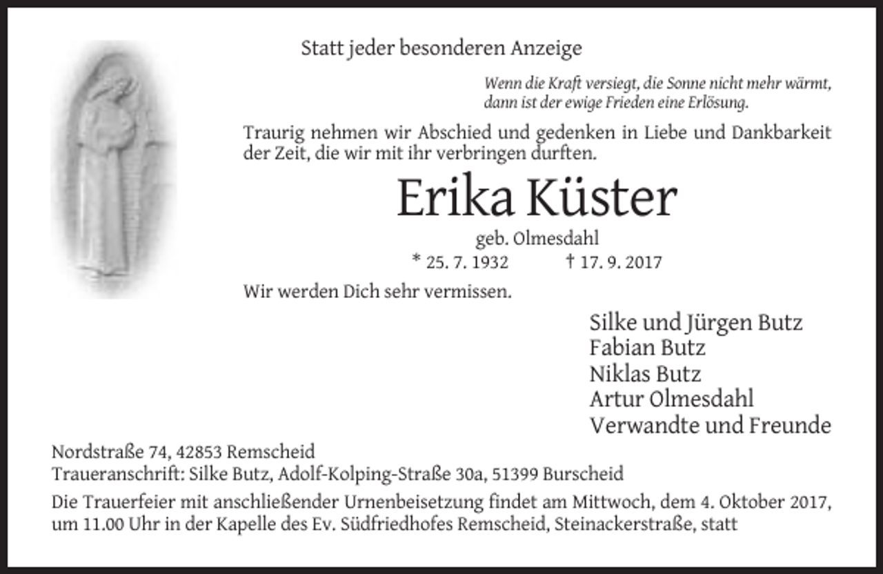<p>Statt jeder besonderen Anzeige<br />Wenn die Kraft versiegt, die Sonne nicht mehr wärmt,<br />dann ist der ewige Frieden eine Erlösung.</p><p>Traurig nehmen wir Abschied und gedenken in Liebe und Dankbarkeit<br />der Zeit, die wir mit ihr verbringen durften.</p><p>Erika Küster<br />geb. Olmesdahl<br />* 25. 7. 1932<br />† 17. 9. 2017<br />Wir werden Dich sehr vermissen.</p><p>Silke und Jürgen Butz<br />Fabian Butz<br />Niklas Butz<br />Artur Olmesdahl<br />Verwandte und Freunde<br />Nordstraße 74, 42853 Remscheid<br />Traueranschrift: Silke Butz, Adolf-Kolping-Straße 30a, 51399 Burscheid<br />Die Trauerfeier mit anschließender Urnenbeisetzung findet am Mittwoch, dem 4. Oktober 2017,<br />um 11.00 Uhr in der Kapelle des Ev. Südfriedhofes Remscheid, Steinackerstraße, statt</p>