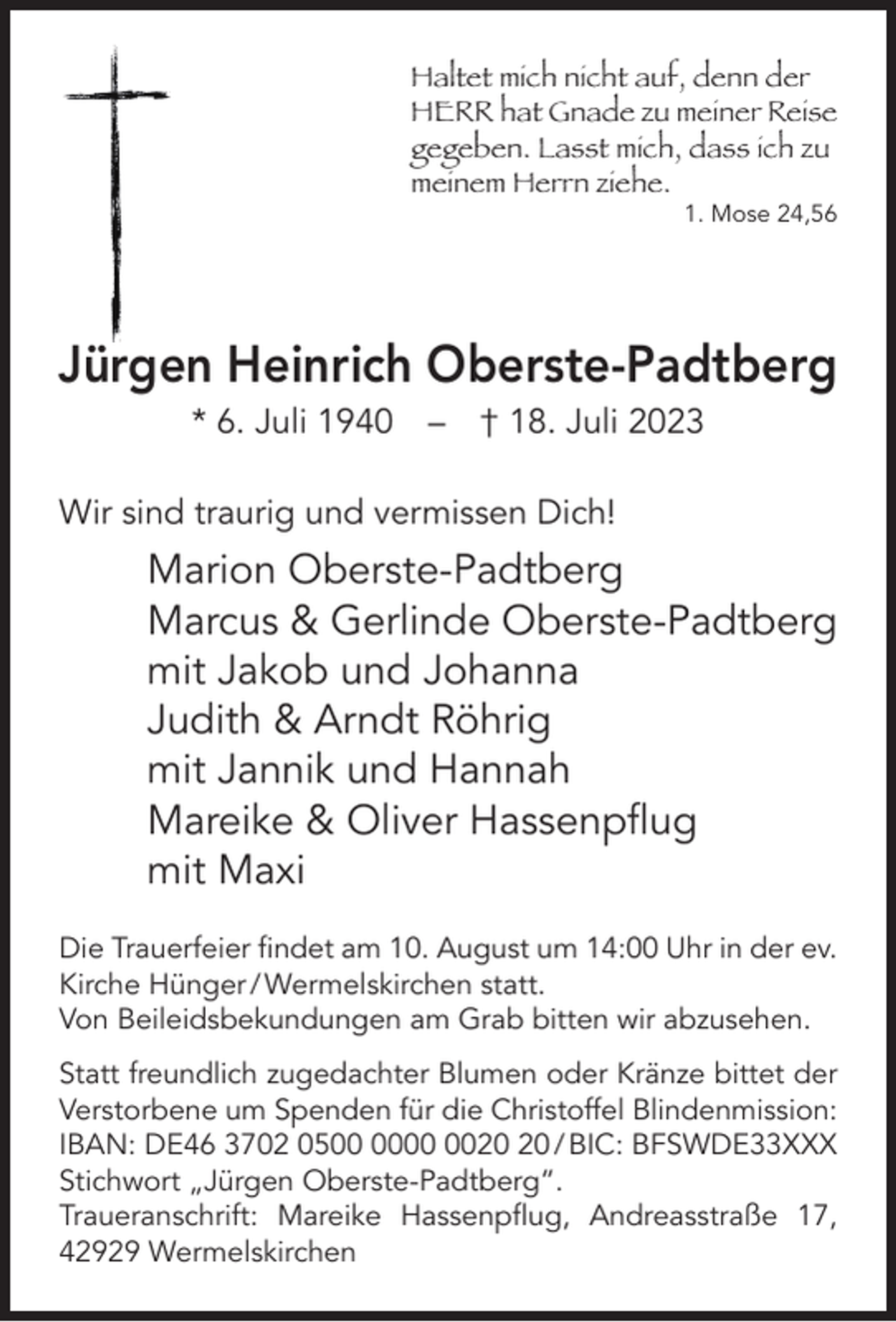 <p>Haltet mich nicht auf, denn der<br />HERR hat Gnade zu meiner Reise<br />gegeben. Lasst mich, dass ich zu<br />meinem Herrn ziehe.</p><p>1. Mose 24,56</p><p>Jürgen Heinrich Oberste-Padtberg<br />* 6. Juli 1940</p><p>–</p><p>† 18. Juli 2023</p><p>Wir sind traurig und vermissen Dich!</p><p>Marion Oberste-Padtberg<br />Marcus &amp; Gerlinde Oberste-Padtberg<br />mit Jakob und Johanna<br />Judith &amp; Arndt Röhrig<br />mit Jannik und Hannah<br />Mareike &amp; Oliver Hassenpﬂug<br />mit Maxi<br />Die Trauerfeier ﬁndet am 10. August um 14:00 Uhr in der ev.<br />Kirche Hünger / Wermelskirchen statt.<br />Von Beileidsbekundungen am Grab bitten wir abzusehen.<br />Statt freundlich zugedachter Blumen oder Kränze bittet der<br />Verstorbene um Spenden für die Christoffel Blindenmission:<br />IBAN: DE46 3702 05 / BIC: BFSWDE33XXX<br />Stichwort „Jürgen Oberste-Padtberg“.<br />Traueranschrift: Mareike Hassenpﬂug, Andreasstraße 17,<br />42929 Wermelskirchen</p>