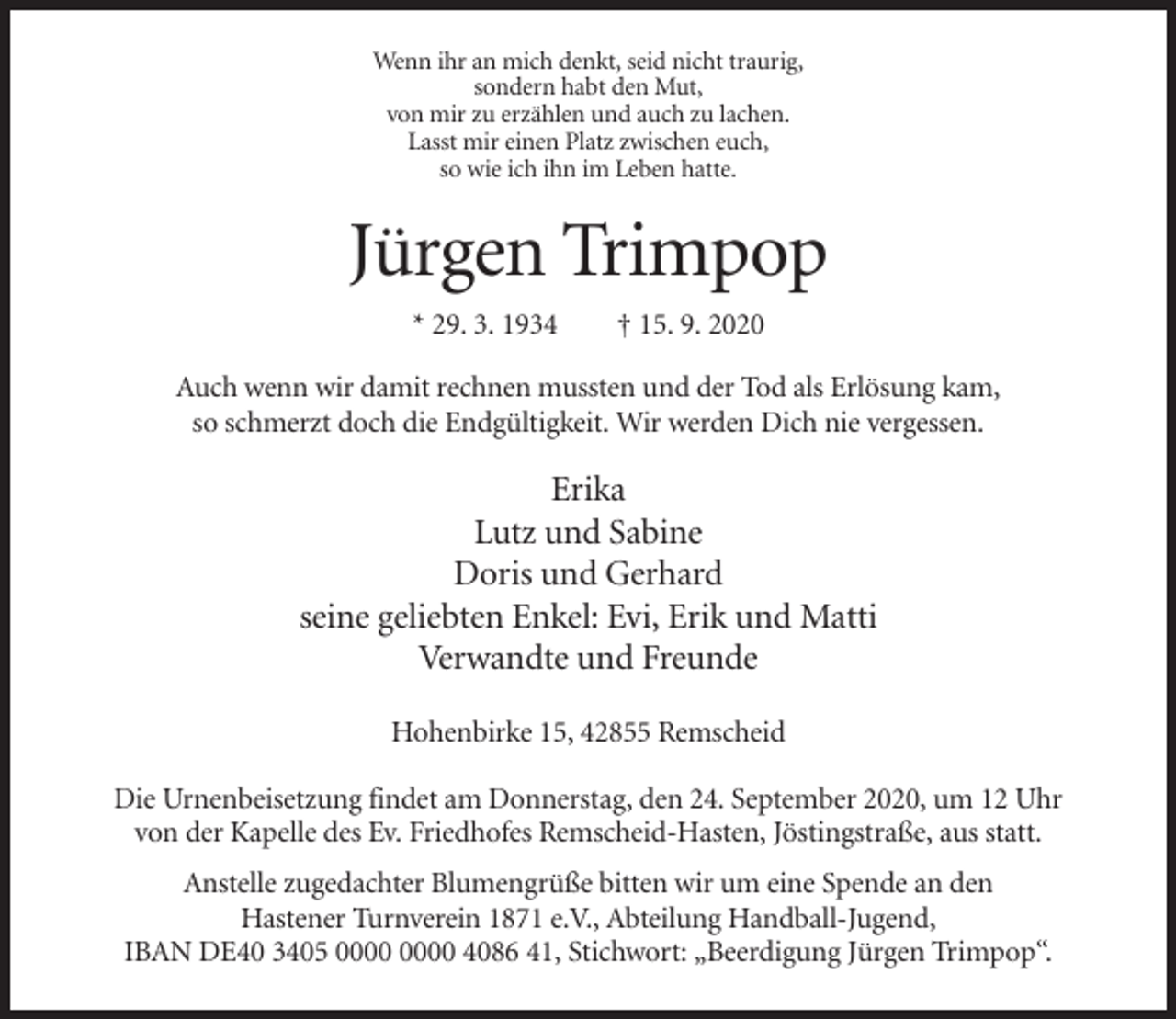 <p>Wenn ihr an mich denkt, seid nicht traurig,<br />sondern habt den Mut,<br />von mir zu erzählen und auch zu lachen.<br />Lasst mir einen Platz zwischen euch,<br />so wie ich ihn im Leben hatte.</p><p>Jürgen Trimpop<br />* 29. 3. 1934</p><p>† 15. 9. 2020</p><p>Auch wenn wir damit rechnen mussten und der Tod als Erlösung kam,<br />so schmerzt doch die Endgültigkeit. Wir werden Dich nie vergessen.</p><p>Erika<br />Lutz und Sabine<br />Doris und Gerhard<br />seine geliebten Enkel: Evi, Erik und Matti<br />Verwandte und Freunde<br />Hohenbirke 15, 42855 Remscheid<br />Die Urnenbeisetzung findet am Donnerstag, den 24. September 2020, um 12 Uhr<br />von der Kapelle des Ev. Friedhofes Remscheid-Hasten, Jöstingstraße, aus statt.<br />Anstelle zugedachter Blumengrüße bitten wir um eine Spende an den<br />Hastener Turnverein 1871 e.V., Abteilung Handball-Jugend,<br />IBAN DE40 3405 4086 41, Stichwort: „Beerdigung Jürgen Trimpop“.</p>