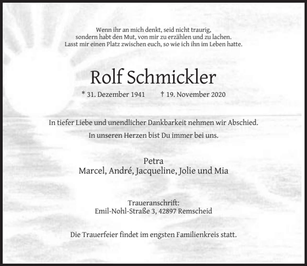<p>Wenn ihr an mich denkt, seid nicht traurig,<br />sondern habt den Mut, von mir zu erzählen und zu lachen.<br />Lasst mir einen Platz zwischen euch, so wie ich ihn im Leben hatte.</p><p>Rolf Schmickler<br />* 31. Dezember 1941</p><p>† 19. November 2020</p><p>In tiefer Liebe und unendlicher Dankbarkeit nehmen wir Abschied.<br />In unseren Herzen bist Du immer bei uns.</p><p>Petra<br />Marcel, André, Jacqueline, Jolie und Mia</p><p>Traueranschrift:<br />Emil-Nohl-Straße 3, 42897 Remscheid</p><p>Die Trauerfeier findet im engsten Familienkreis statt.</p>