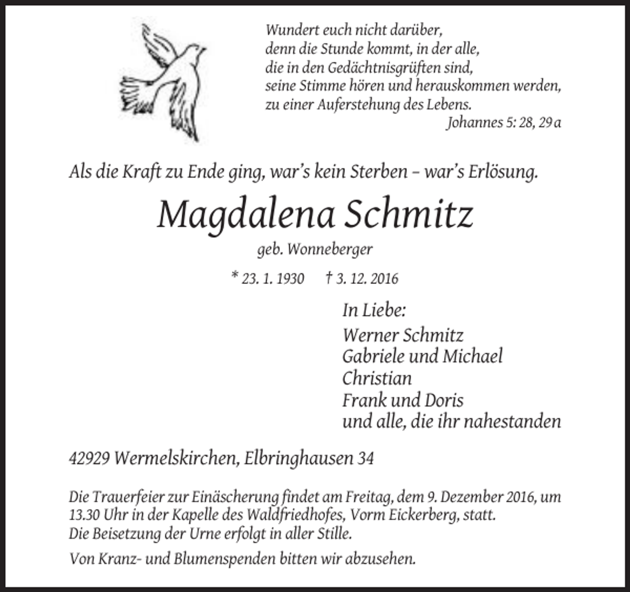 <p>Wundert euch nicht darüber,<br />denn die Stunde kommt, in der alle,<br />die in den Gedächtnisgrüften sind,<br />seine Stimme hören und herauskommen werden,<br />zu einer Auferstehung des Lebens.<br />Johannes 5: 28, 29 a</p><p>Als die Kraft zu Ende ging, war’s kein Sterben – war’s Erlösung.</p><p>Magdalena Schmitz<br />geb. Wonneberger<br />* 23. 1. 1930</p><p>† 3. 12. 2016</p><p>In Liebe:<br />Werner Schmitz<br />Gabriele und Michael<br />Christian<br />Frank und Doris<br />und alle, die ihr nahestanden<br />42929 Wermelskirchen, Elbringhausen 34<br />Die Trauerfeier zur Einäscherung findet am Freitag, dem 9. Dezember 2016, um<br />13.30 Uhr in der Kapelle des Waldfriedhofes, Vorm Eickerberg, statt.<br />Die Beisetzung der Urne erfolgt in aller Stille.<br />Von Kranz- und Blumenspenden bitten wir abzusehen.</p>