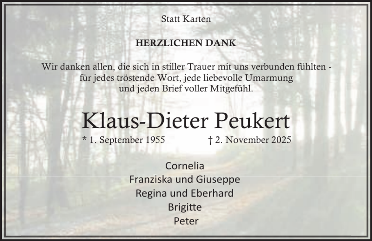 <p>Statt Karten<br />HERZLICHEN DANK<br />Wir danken allen, die sich in stiller Trauer mit uns verbunden fühlten für jedes tröstende Wort, jede liebevolle Umarmung<br />und jeden Brief voller Mitgefühl.</p><p>Klaus-Dieter Peukert<br />* 1. September 1955</p><p>† 2. November 2025</p><p>Cornelia<br />Franziska und Giuseppe<br />Regina und Eberhard<br />Brigi�e<br />Peter</p>
