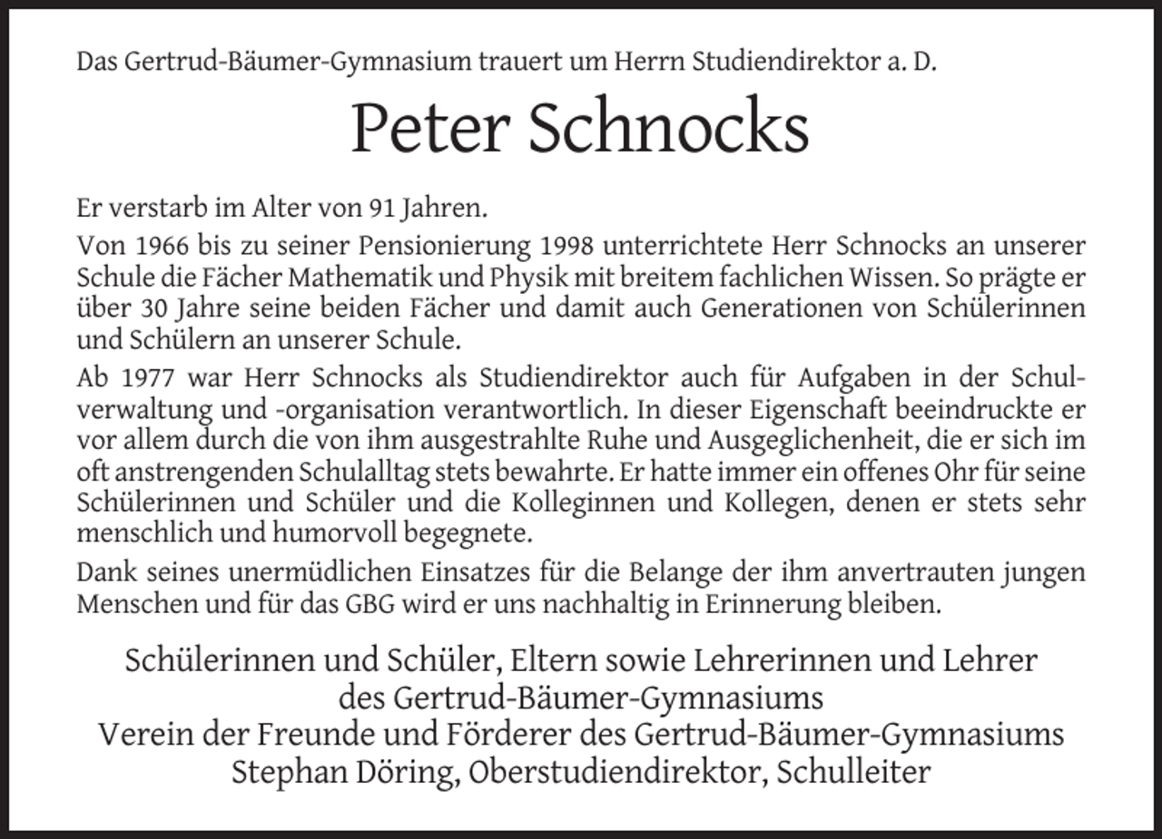 <p>Das Gertrud-Bäumer-Gymnasium trauert um Herrn Studiendirektor a. D.</p><p>Peter Schnocks<br />Er verstarb im Alter von 91 Jahren.<br />Von 1966 bis zu seiner Pensionierung 1998 unterrichtete Herr Schnocks an unserer<br />Schule die Fächer Mathematik und Physik mit breitem fachlichen Wissen. So prägte er<br />über 30 Jahre seine beiden Fächer und damit auch Generationen von Schülerinnen<br />und Schülern an unserer Schule.<br />Ab 1977 war Herr Schnocks als Studiendirektor auch für Aufgaben in der Schulverwaltung und -organisation verantwortlich. In dieser Eigenschaft beeindruckte er<br />vor allem durch die von ihm ausgestrahlte Ruhe und Ausgeglichenheit, die er sich im<br />oft anstrengenden Schulalltag stets bewahrte. Er hatte immer ein offenes Ohr für seine<br />Schülerinnen und Schüler und die Kolleginnen und Kollegen, denen er stets sehr<br />menschlich und humorvoll begegnete.<br />Dank seines unermüdlichen Einsatzes für die Belange der ihm anvertrauten jungen<br />Menschen und für das GBG wird er uns nachhaltig in Erinnerung bleiben.</p><p>Schülerinnen und Schüler, Eltern sowie Lehrerinnen und Lehrer<br />des Gertrud-Bäumer-Gymnasiums<br />Verein der Freunde und Förderer des Gertrud-Bäumer-Gymnasiums<br />Stephan Döring, Oberstudiendirektor, Schulleiter</p>