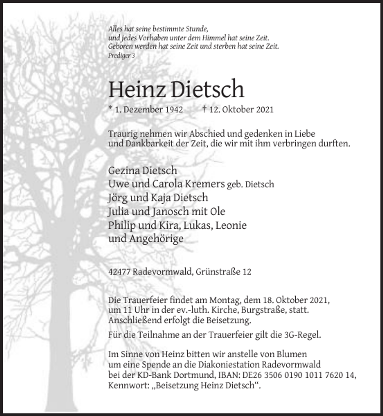 <p>Alles hat seine bestimmte Stunde,<br />und jedes Vorhaben unter dem Himmel hat seine Zeit.<br />Geboren werden hat seine Zeit und sterben hat seine Zeit.<br />Prediger 3</p><p>Heinz Dietsch<br />* 1. Dezember 1942</p><p>† 12. Oktober 2021</p><p>Traurig nehmen wir Abschied und gedenken in Liebe<br />und Dankbarkeit der Zeit, die wir mit ihm verbringen durften.</p><p>Gezina Dietsch<br />Uwe und Carola Kremers geb. Dietsch<br />Jörg und Kaja Dietsch<br />Julia und Janosch mit Ole<br />Philip und Kira, Lukas, Leonie<br />und Angehörige<br />42477 Radevormwald, Grünstraße 12</p><p>Die Trauerfeier findet am Montag, dem 18. Oktober 2021,<br />um 11 Uhr in der ev.-luth. Kirche, Burgstraße, statt.<br />Anschließend erfolgt die Beisetzung.<br />Für die Teilnahme an der Trauerfeier gilt die 3G-Regel.<br />Im Sinne von Heinz bitten wir anstelle von Blumen<br />um eine Spende an die Diakoniestation Radevormwald<br />bei der KD-Bank Dortmund, IBAN: DE26 3506 0190 1011 7620 14,<br />Kennwort: „Beisetzung Heinz Dietsch“.</p>