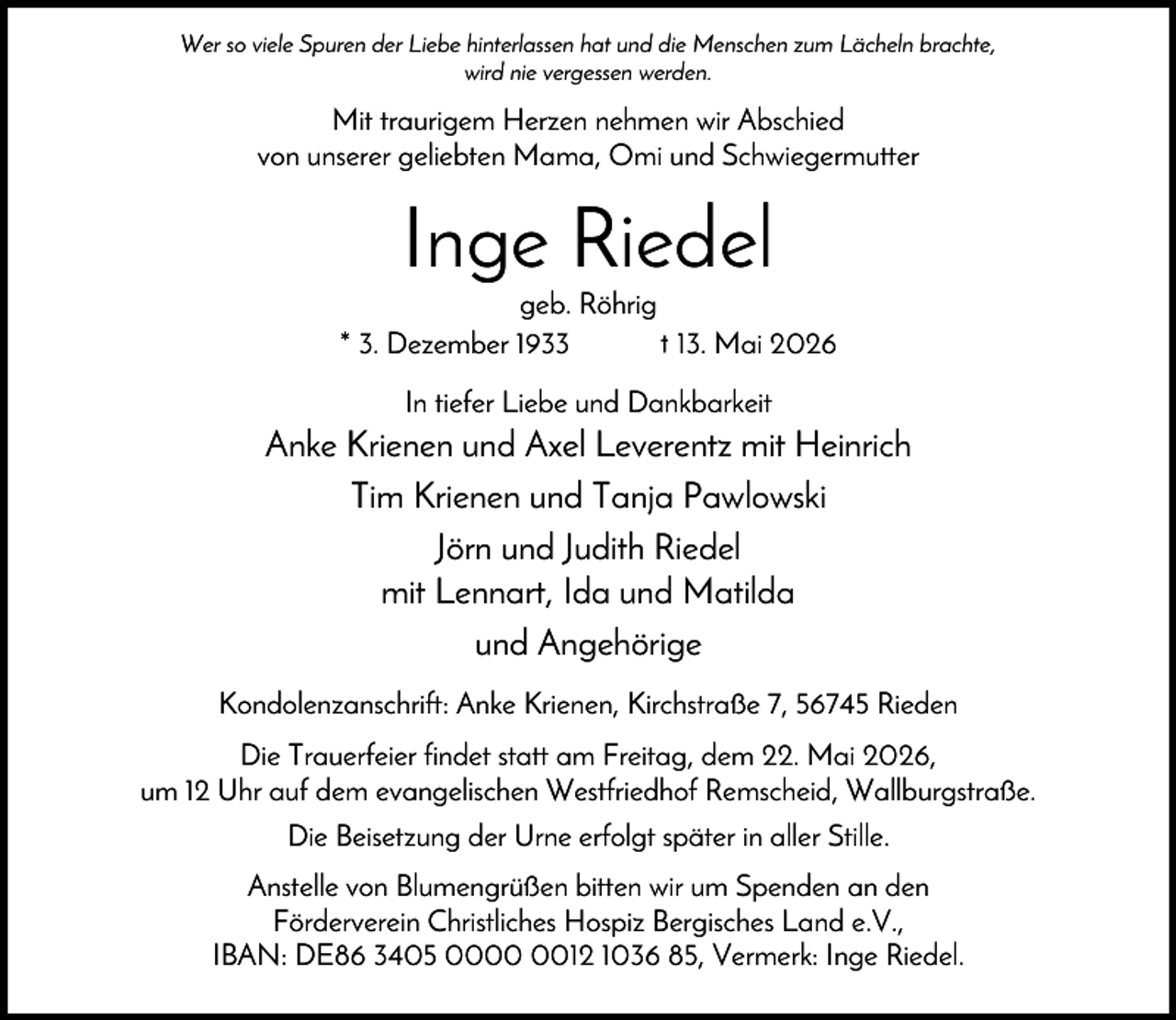 <p>Wer so viele Spuren der Liebe hinterlassen hat und die Menschen zum Lächeln brachte,<br />wird nie vergessen werden.</p><p>Mit traurigem Herzen nehmen wir Abschied<br />von unserer geliebten Mama, Omi und Schwiegermutter</p><p>Inge Riedel<br />geb. Röhrig<br />* 3. Dezember 1933<br />† 13. Mai 2026<br />In tiefer Liebe und Dankbarkeit</p><p>Anke Krienen und Axel Leverentz mit Heinrich<br />Tim Krienen und Tanja Pawlowski<br />Jörn und Judith Riedel<br />mit Lennart, Ida und Matilda<br />und Angehörige<br />Kondolenzanschrift: Anke Krienen, Kirchstraße 7, 56745 Rieden<br />Die Trauerfeier findet statt am Freitag, dem 22. Mai 2026,<br />um 12 Uhr auf dem evangelischen Westfriedhof Remscheid, Wallburgstraße.<br />Die Beisetzung der Urne erfolgt später in aller Stille.<br />Anstelle von Blumengrüßen bitten wir um Spenden an den<br />Förderverein Christliches Hospiz Bergisches Land e.V.,<br />IBAN: DE86 3405 0012 1036 85, Vermerk: Inge Riedel.</p>