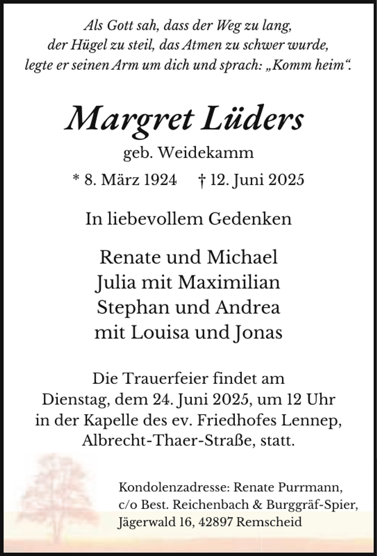 <p>Als Gott sah, dass der Weg zu lang,<br />der Hügel zu steil, das Atmen zu schwer wurde,<br />legte er seinen Arm um dich und sprach: „Komm heim“.</p><p>Margret Lüders<br />geb. Weidekamm<br />* 8. März 1924</p><p>† 12. Juni 2025</p><p>In liebevollem Gedenken</p><p>Renate und Michael<br />Julia mit Maximilian<br />Stephan und Andrea<br />mit Louisa und Jonas<br />Die Trauerfeier findet am<br />Dienstag, dem 24. Juni 2025, um 12 Uhr<br />in der Kapelle des ev. Friedhofes Lennep,<br />Albrecht-Thaer-Straße, statt.<br />Kondolenzadresse: Rena<br />ate Purrmann,<br />c/o Best. Reichenbach &amp; Burggräf-Spier,<br />Jägerwald 16, 42897 Rem<br />mscheid</p>