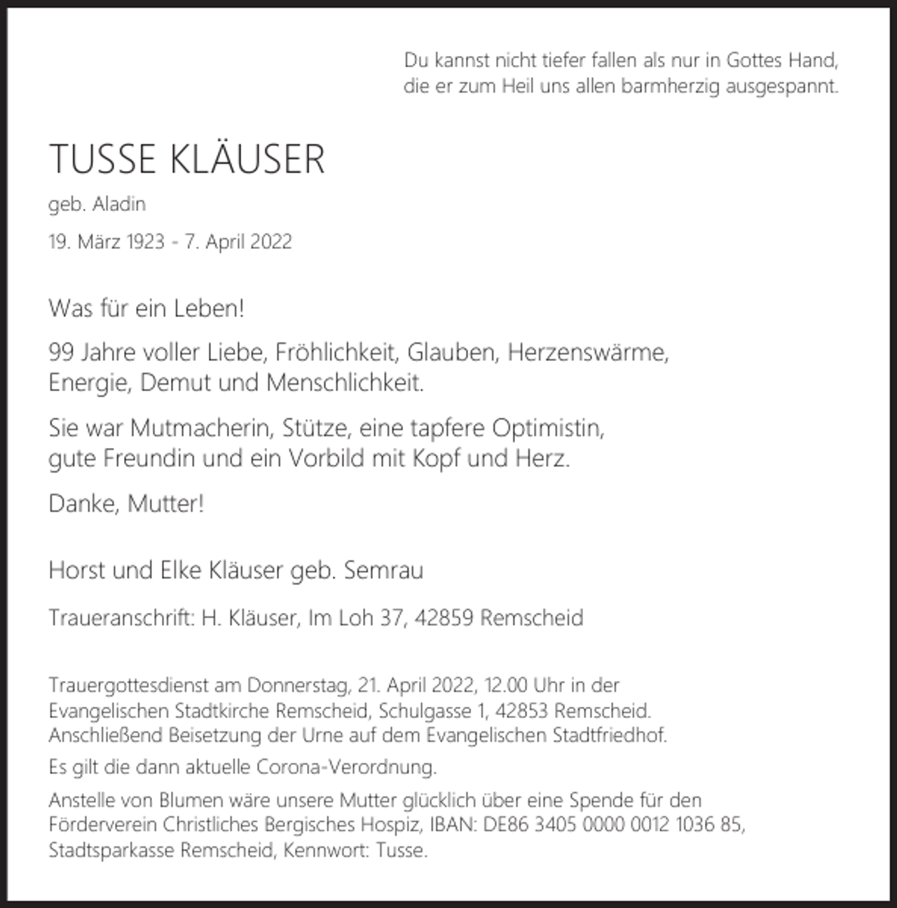 <p>Du kannst nicht tiefer fallen als nur in Gottes Hand,<br />die er zum Heil uns allen barmherzig ausgespannt.</p><p>TUSSE KLÄUSER<br />geb. Aladin<br />19. März 1923 - 7. April 2022</p><p>Was für ein Leben!<br />99 Jahre voller Liebe, Fröhlichkeit, Glauben, Herzenswärme,<br />Energie, Demut und Menschlichkeit.<br />Sie war Mutmacherin, Stütze, eine tapfere Optimistin,<br />gute Freundin und ein Vorbild mit Kopf und Herz.<br />Danke, Mutter!<br />Horst und Elke Kläuser geb. Semrau<br />Traueranschrift: H. Kläuser, Im Loh 37, 42859 Remscheid<br />Trauergottesdienst am Donnerstag, 21. April 2022, 12.00 Uhr in der<br />Evangelischen Stadtkirche Remscheid, Schulgasse 1, 42853 Remscheid.<br />Anschließend Beisetzung der Urne auf dem Evangelischen Stadtfriedhof.<br />Es gilt die dann aktuelle Corona-Verordnung.<br />Anstelle von Blumen wäre unsere Mutter glücklich über eine Spende für den<br />Förderverein Christliches Bergisches Hospiz, IBAN: DE86 3405 0012 1036 85,<br />Stadtsparkasse Remscheid, Kennwort: Tusse.</p>