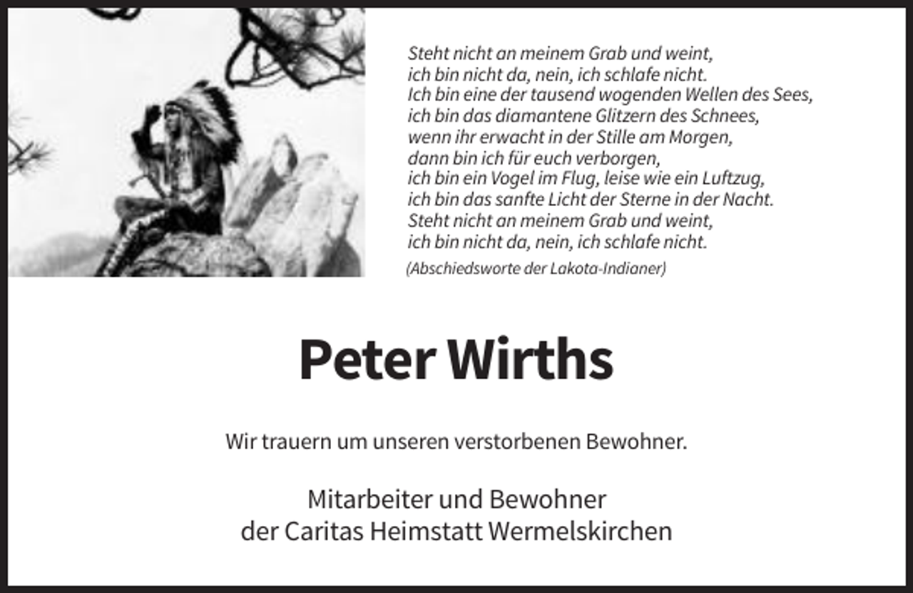 <p>Steht nicht an meinem Grab und weint,<br />ich bin nicht da, nein, ich schlafe nicht.<br />Ich bin eine der tausend wogenden Wellen des Sees,<br />ich bin das diamantene Glitzern des Schnees,<br />wenn ihr erwacht in der Stille am Morgen,<br />dann bin ich für euch verborgen,<br />ich bin ein Vogel im Flug, leise wie ein Luftzug,<br />ich bin das sanfte Licht der Sterne in der Nacht.<br />Steht nicht an meinem Grab und weint,<br />ich bin nicht da, nein, ich schlafe nicht.<br />(Abschiedsworte der Lakota-Indianer)</p><p>Peter Wirths<br />Wir trauern um unseren verstorbenen Bewohner.</p><p>Mitarbeiter und Bewohner<br />der Caritas Heimstatt Wermelskirchen</p>