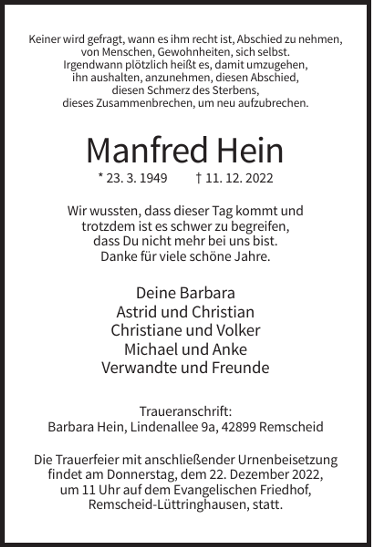 <p>Keiner wird gefragt, wann es ihm recht ist, Abschied zu nehmen,<br />von Menschen, Gewohnheiten, sich selbst.<br />Irgendwann plötzlich heißt es, damit umzugehen,<br />ihn aushalten, anzunehmen, diesen Abschied,<br />diesen Schmerz des Sterbens,<br />dieses Zusammenbrechen, um neu aufzubrechen.</p><p>Manfred Hein<br />* 23. 3. 1949</p><p>† 11. 12. 2022</p><p>Wir wussten, dass dieser Tag kommt und<br />trotzdem ist es schwer zu begreifen,<br />dass Du nicht mehr bei uns bist.<br />Danke für viele schöne Jahre.</p><p>Deine Barbara<br />Astrid und Christian<br />Christiane und Volker<br />Michael und Anke<br />Verwandte und Freunde<br />Traueranschrift:<br />Barbara Hein, Lindenallee 9a, 42899 Remscheid<br />Die Trauerfeier mit anschließender Urnenbeisetzung<br />findet am Donnerstag, dem 22. Dezember 2022,<br />um 11 Uhr auf dem Evangelischen Friedhof,<br />Remscheid-Lüttringhausen, statt.</p>