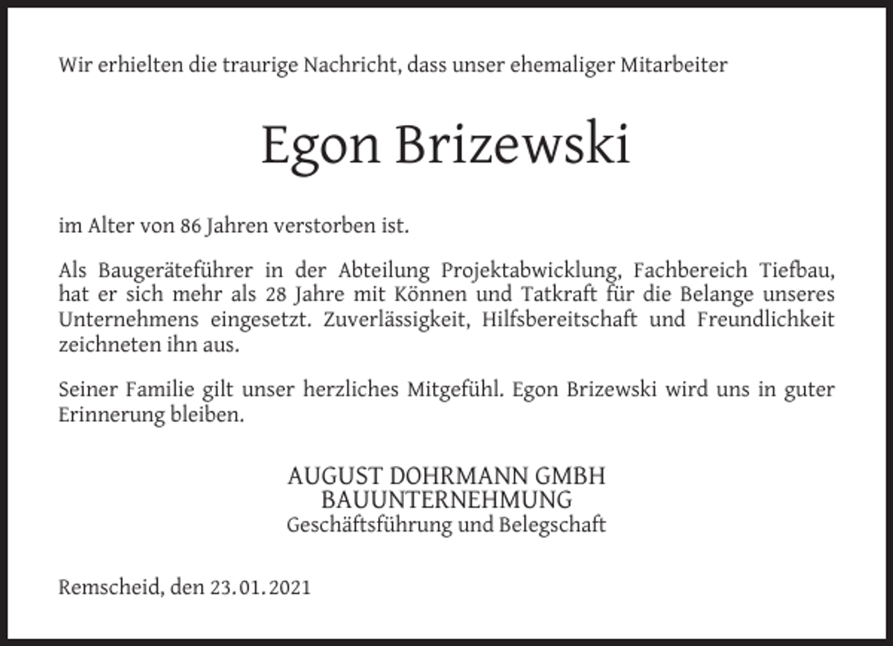 <p>Wir erhielten die traurige Nachricht, dass unser ehemaliger Mitarbeiter</p><p>Egon Brizewski<br />im Alter von 86 Jahren verstorben ist.<br />Als Baugeräteführer in der Abteilung Projektabwicklung, Fachbereich Tiefbau,<br />hat er sich mehr als 28 Jahre mit Können und Tatkraft für die Belange unseres<br />Unternehmens eingesetzt. Zuverlässigkeit, Hilfsbereitschaft und Freundlichkeit<br />zeichneten ihn aus.<br />Seiner Familie gilt unser herzliches Mitgefühl. Egon Brizewski wird uns in guter<br />Erinnerung bleiben.</p><p>AUGUST DOHRMANN GMBH<br />BAUUNTERNEHMUNG</p><p>Geschäftsführung und Belegschaft<br />Remscheid, den 23. 01. 2021</p>