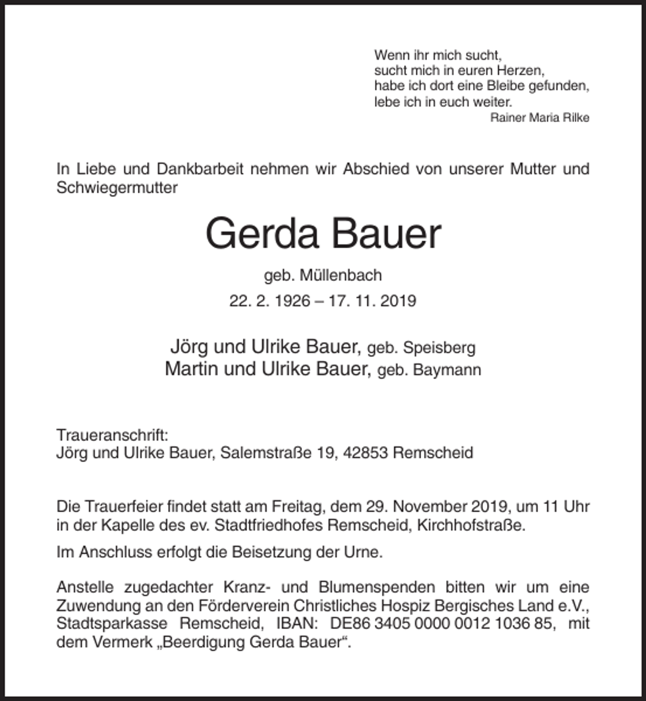 <p>Wenn ihr mich sucht,<br />sucht mich in euren Herzen,<br />habe ich dort eine Bleibe gefunden,<br />lebe ich in euch weiter.<br />Rainer Maria Rilke</p><p>In Liebe und Dankbarbeit nehmen wir Abschied von unserer Mutter und<br />Schwiegermutter</p><p>Gerda Bauer<br />geb. Müllenbach<br />22. 2. 1926 – 17. 11. 2019</p><p>Jörg und Ulrike Bauer, geb. Speisberg<br />Martin und Ulrike Bauer, geb. Baymann<br />Traueranschrift:<br />Jörg und Ulrike Bauer, Salemstraße 19, 42853 Remscheid<br />Die Trauerfeier findet statt am Freitag, dem 29. November 2019, um 11 Uhr<br />in der Kapelle des ev. Stadtfriedhofes Remscheid, Kirchhofstraße.<br />Im Anschluss erfolgt die Beisetzung der Urne.<br />Anstelle zugedachter Kranz- und Blumenspenden bitten wir um eine<br />Zuwendung an den Förderverein Christliches Hospiz Bergisches Land e.V.,<br />Stadtsparkasse Remscheid, IBAN: DE86 3405 0012 1036 85, mit<br />dem Vermerk „Beerdigung Gerda Bauer“.</p>
