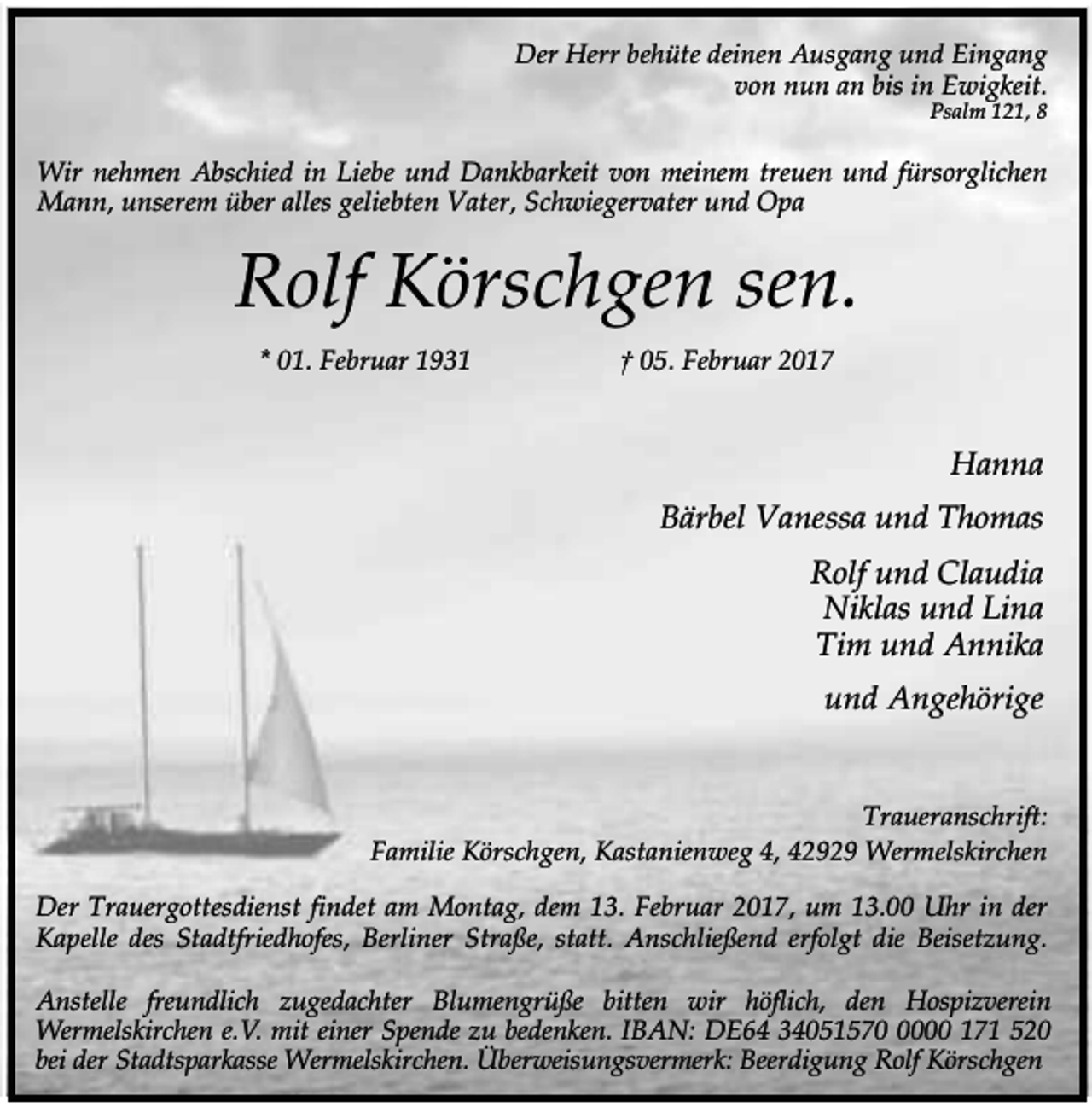 <p>Der Herr behüte deinen Ausgang und Eingang<br />von nun an bis in Ewigkeit.<br />Psalm 121, 8</p><p>Wir nehmen Abschied in Liebe und Dankbarkeit von meinem treuen und fürsorglichen<br />Mann, unserem über alles geliebten Vater, Schwiegervater und Opa</p><p>Rolf Körschgen sen.<br />* 01. Februar 1931</p><p>† 05. Februar 2017</p><p>Hanna<br />Bärbel Vanessa und Thomas<br />Rolf und Claudia<br />Niklas und Lina<br />Tim und Annika<br />und Angehörige<br />Traueranschrift:<br />Familie Körschgen, Kastanienweg 4, 42929 Wermelskirchen<br />Der Trauergottesdienst findet am Montag, dem 13. Februar 2017, um 13.00 Uhr in der<br />Kapelle des Stadtfriedhofes, Berliner Straße, statt. Anschließend erfolgt die Beisetzung.<br />Anstelle freundlich zugedachter Blumengrüße bitten wir höflich, den Hospizverein<br />Wermelskirchen e.V. mit einer Spende zu bedenken. IBAN: DE64 3405157000 171 520<br />bei der Stadtsparkasse Wermelskirchen. Überweisungsvermerk: Beerdigung Rolf Körschgen</p>