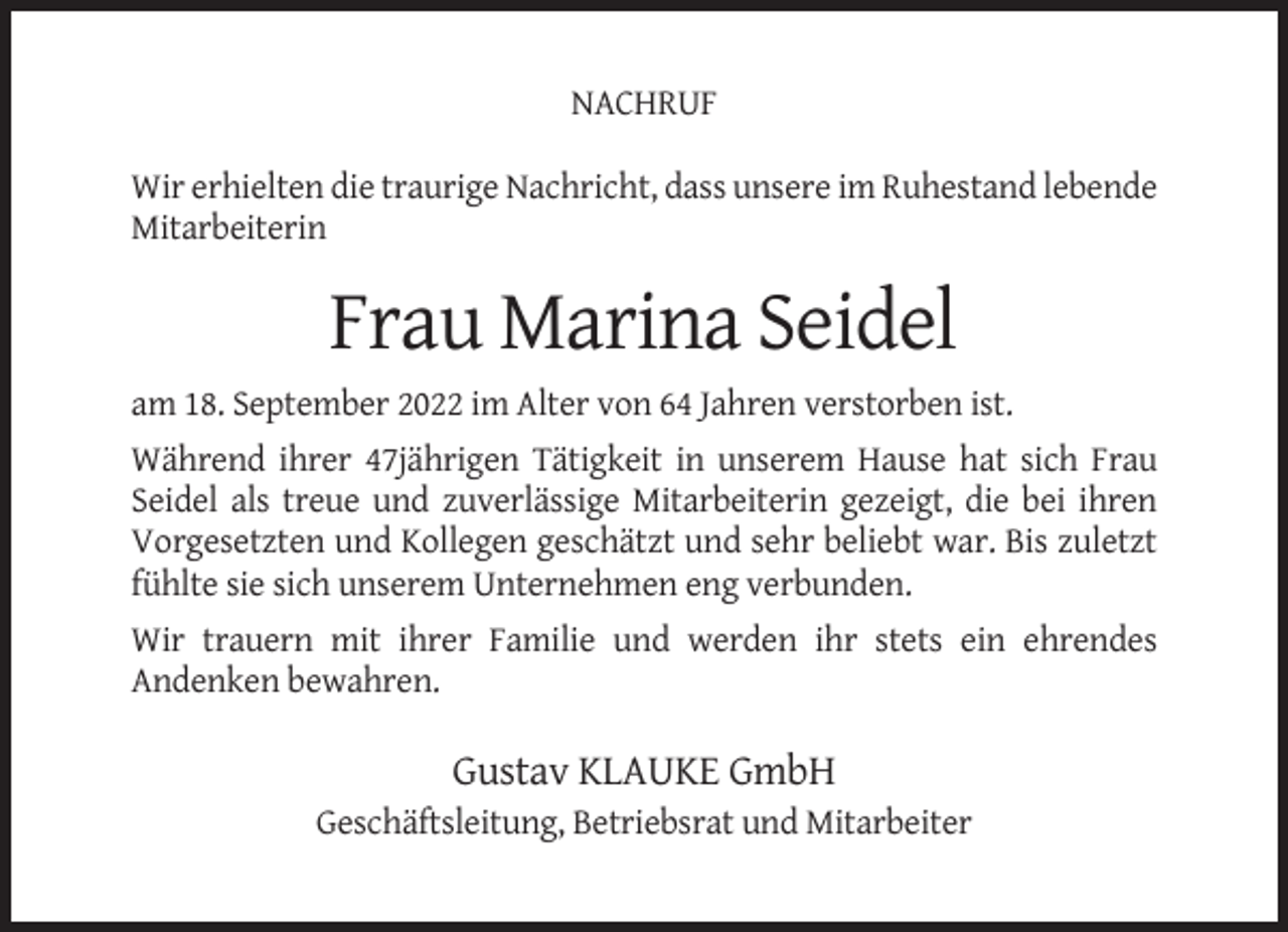 <p>NACHRUF<br />Wir erhielten die traurige Nachricht, dass unsere im Ruhestand lebende<br />Mitarbeiterin</p><p>Frau Marina Seidel<br />am 18. September 2022 im Alter von 64 Jahren verstorben ist.<br />Während ihrer 47jährigen Tätigkeit in unserem Hause hat sich Frau<br />Seidel als treue und zuverlässige Mitarbeiterin gezeigt, die bei ihren<br />Vorgesetzten und Kollegen geschätzt und sehr beliebt war. Bis zuletzt<br />fühlte sie sich unserem Unternehmen eng verbunden.<br />Wir trauern mit ihrer Familie und werden ihr stets ein ehrendes<br />Andenken bewahren.</p><p>Gustav KLAUKE GmbH<br />Geschäftsleitung, Betriebsrat und Mitarbeiter</p>