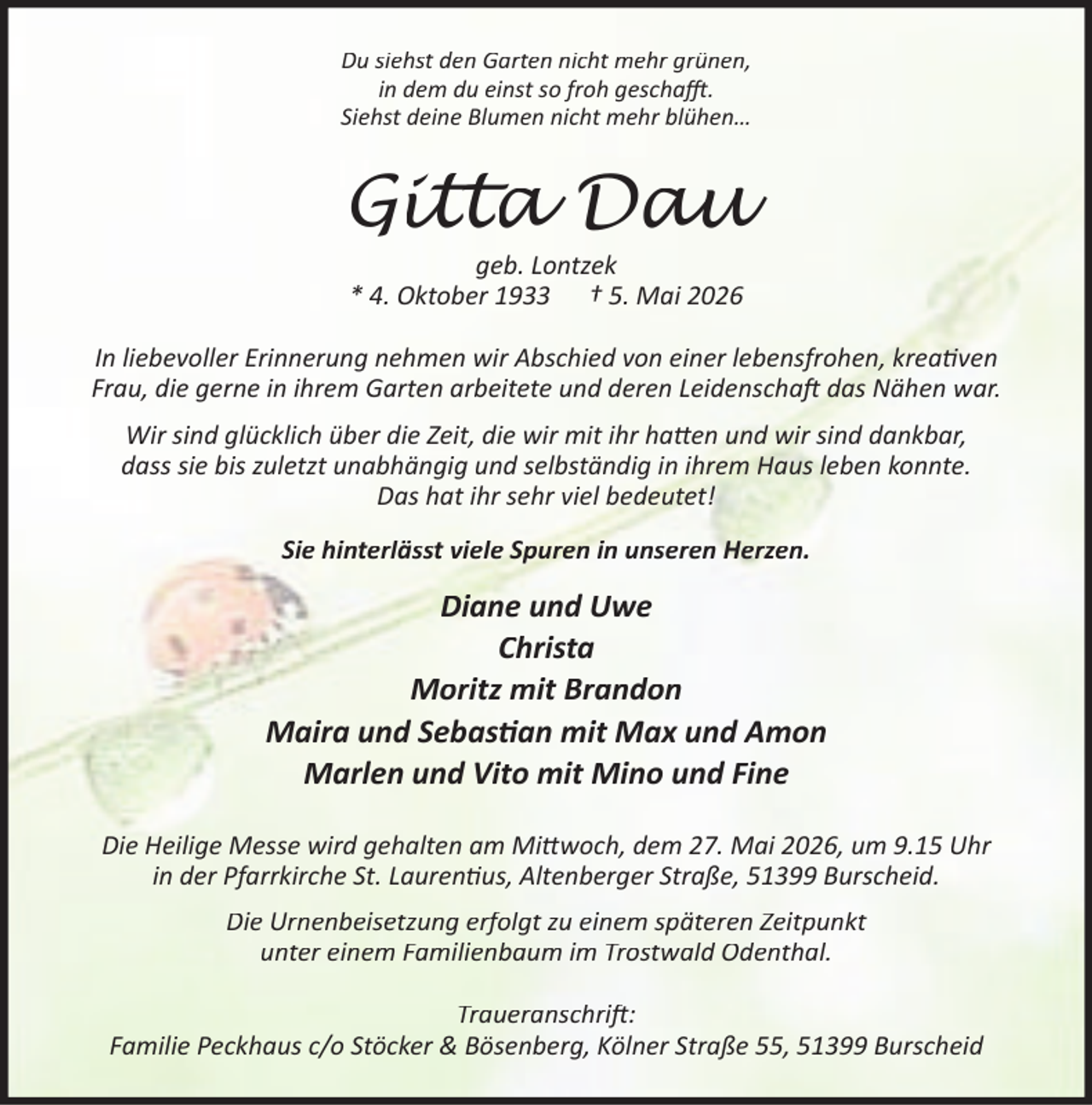 <p>Du siehst den Garten nicht mehr grünen,<br />in dem du einst so froh gescha .<br />Siehst deine Blumen nicht mehr blühen…</p><p>Gitta Dau<br />geb. Lontzek<br />* 4. Oktober 1933 † 5. Mai 2026</p><p>In liebevoller Erinnerung nehmen wir Abschied von einer lebensfrohen, krea ven<br />Frau, die gerne in ihrem Garten arbeitete und deren Leidenscha das Nähen war.<br />Wir sind glücklich über die Zeit, die wir mit ihr ha en und wir sind dankbar,<br />dass sie bis zuletzt unabhängig und selbständig in ihrem Haus leben konnte.<br />Das hat ihr sehr viel bedeutet!<br />Sie hinterlässt viele Spuren in unseren Herzen.</p><p>Diane und Uwe<br />Christa<br />Moritz mit Brandon<br />Maira und Sebas an mit Max und Amon<br />Marlen und Vito mit Mino und Fine<br />Die Heilige Messe wird gehalten am Mi woch, dem 27. Mai 2026, um 9.15 Uhr<br />in der Pfarrkirche St. Lauren us, Altenberger Straße, 51399 Burscheid.<br />Die Urnenbeisetzung erfolgt zu einem späteren Zeitpunkt<br />unter einem Familienbaum im Trostwald Odenthal.<br />Traueranschri :<br />Familie Peckhaus c/o Stöcker &amp; Bösenberg, Kölner Straße 55, 51399 Burscheid</p>
