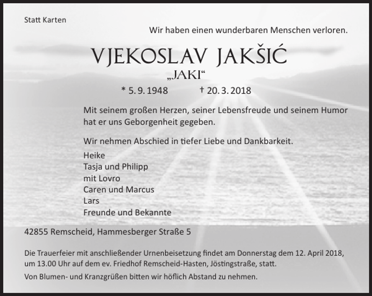 <p>Statt Karten</p><p>Wir haben einen wunderbaren Menschen verloren.</p><p>ˇ ´<br />Vjekoslav Jaksic<br />„Jaki“</p><p>* 5. 9. 1948</p><p>† 20. 3. 2018</p><p>Mit seinem großen Herzen, seiner Lebensfreude und seinem Humor<br />hat er uns Geborgenheit gegeben.<br />Wir nehmen Abschied in tiefer Liebe und Dankbarkeit.<br />Heike<br />Tasja und Philipp<br />mit Lovro<br />Caren und Marcus<br />Lars<br />Freunde und Bekannte<br />42855 Remscheid, Hammesberger Straße 5<br />Die Trauerfeier mit anschließender Urnenbeisetzung findet am Donnerstag dem 12. April 2018,<br />um 13.00 Uhr auf dem ev. Friedhof Remscheid-Hasten, Jöstingstraße, statt.<br />Von Blumen- und Kranzgrüßen bitten wir höflich Abstand zu nehmen.</p>