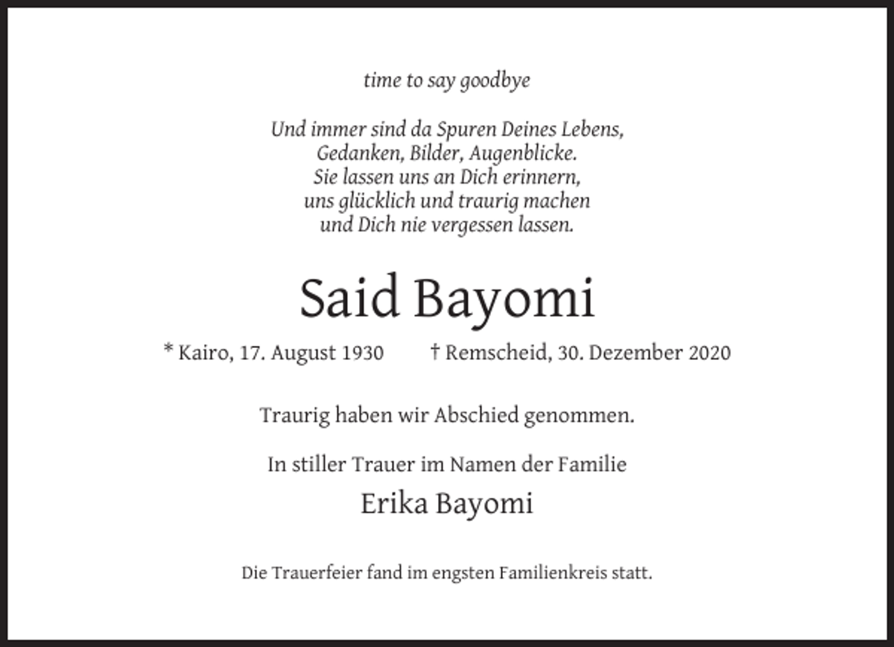 <p>time to say goodbye<br />Und immer sind da Spuren Deines Lebens,<br />Gedanken, Bilder, Augenblicke.<br />Sie lassen uns an Dich erinnern,<br />uns glücklich und traurig machen<br />und Dich nie vergessen lassen.</p><p>Said Bayomi<br />* Kairo, 17. August 1930</p><p>† Remscheid, 30. Dezember 2020</p><p>Traurig haben wir Abschied genommen.<br />In stiller Trauer im Namen der Familie</p><p>Erika Bayomi<br />Die Trauerfeier fand im engsten Familienkreis statt.</p>