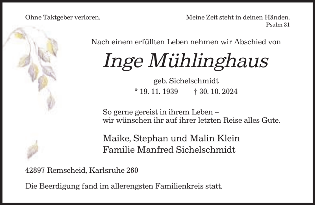 <p>Ohne Taktgeber verloren.</p><p>Meine Zeit steht in deinen Händen.<br />Psalm 31</p><p>Nach einem erfüllten Leben nehmen wir Abschied von</p><p>Inge Mühlinghaus<br />geb. Sichelschmidt<br />* 19. 11. 1939<br />† 30. 10. 2024<br />So gerne gereist in ihrem Leben –<br />wir wünschen ihr auf ihrer letzten Reise alles Gute.</p><p>Maike, Stephan und Malin Klein<br />Familie Manfred Sichelschmidt<br />42897 Remscheid, Karlsruhe 260<br />Die Beerdigung fand im allerengsten Familienkreis statt.</p>