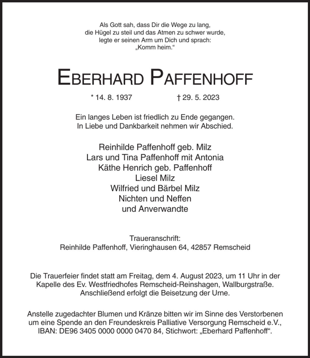 <p>Als Gott sah, dass Dir die Wege zu lang,<br />die Hügel zu steil und das Atmen zu schwer wurde,<br />legte er seinen Arm um Dich und sprach:<br />„Komm heim.“</p><p>EBERHARD PAFFENHOFF<br />* 14. 8. 1937</p><p>† 29. 5. 2023</p><p>Ein langes Leben ist friedlich zu Ende gegangen.<br />In Liebe und Dankbarkeit nehmen wir Abschied.</p><p>Reinhilde Paffenhoff geb. Milz<br />Lars und Tina Paffenhoff mit Antonia<br />Käthe Henrich geb. Paffenhoff<br />Liesel Milz<br />Wilfried und Bärbel Milz<br />Nichten und Neffen<br />und Anverwandte</p><p>Traueranschrift:<br />Reinhilde Paffenhoff, Vieringhausen 64, 42857 Remscheid</p><p>Die Trauerfeier findet statt am Freitag, dem 4. August 2023, um 11 Uhr in der<br />Kapelle des Ev. Westfriedhofes Remscheid-Reinshagen, Wallburgstraße.<br />Anschließend erfolgt die Beisetzung der Urne.<br />Anstelle zugedachter Blumen und Kränze bitten wir im Sinne des Verstorbenen<br />um eine Spende an den Freundeskreis Palliative Versorgung Remscheid e.V.,<br />IBAN: DE96 3405 0470 84, Stichwort: „Eberhard Paffenhoff“.</p>