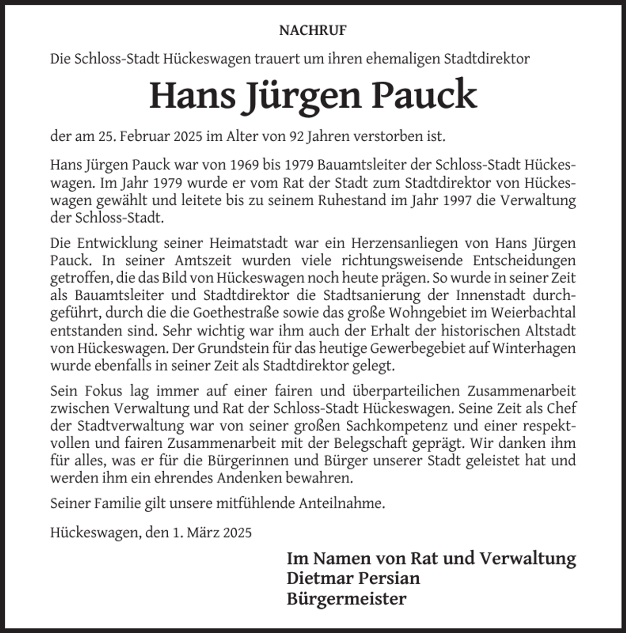<p>NACHRUF<br />Die Schloss-Stadt Hückeswagen trauert um ihren ehemaligen Stadtdirektor</p><p>Hans Jürgen Pauck<br />der am 25. Februar 2025 im Alter von 92 Jahren verstorben ist.<br />Hans Jürgen Pauck war von 1969 bis 1979 Bauamtsleiter der Schloss-Stadt Hückeswagen. Im Jahr 1979 wurde er vom Rat der Stadt zum Stadtdirektor von Hückeswagen gewählt und leitete bis zu seinem Ruhestand im Jahr 1997 die Verwaltung<br />der Schloss-Stadt.<br />Die Entwicklung seiner Heimatstadt war ein Herzensanliegen von Hans Jürgen<br />Pauck. In seiner Amtszeit wurden viele richtungsweisende Entscheidungen<br />getroffen, die das Bild von Hückeswagen noch heute prägen. So wurde in seiner Zeit<br />als Bauamtsleiter und Stadtdirektor die Stadtsanierung der Innenstadt durchgeführt, durch die die Goethestraße sowie das große Wohngebiet im Weierbachtal<br />entstanden sind. Sehr wichtig war ihm auch der Erhalt der historischen Altstadt<br />von Hückeswagen. Der Grundstein für das heutige Gewerbegebiet auf Winterhagen<br />wurde ebenfalls in seiner Zeit als Stadtdirektor gelegt.<br />Sein Fokus lag immer auf einer fairen und überparteilichen Zusammenarbeit<br />zwischen Verwaltung und Rat der Schloss-Stadt Hückeswagen. Seine Zeit als Chef<br />der Stadtverwaltung war von seiner großen Sachkompetenz und einer respektvollen und fairen Zusammenarbeit mit der Belegschaft geprägt. Wir danken ihm<br />für alles, was er für die Bürgerinnen und Bürger unserer Stadt geleistet hat und<br />werden ihm ein ehrendes Andenken bewahren.<br />Seiner Familie gilt unsere mitfühlende Anteilnahme.<br />Hückeswagen, den 1. März 2025</p><p>Im Namen von Rat und Verwaltung<br />Dietmar Persian<br />Bürgermeister</p>