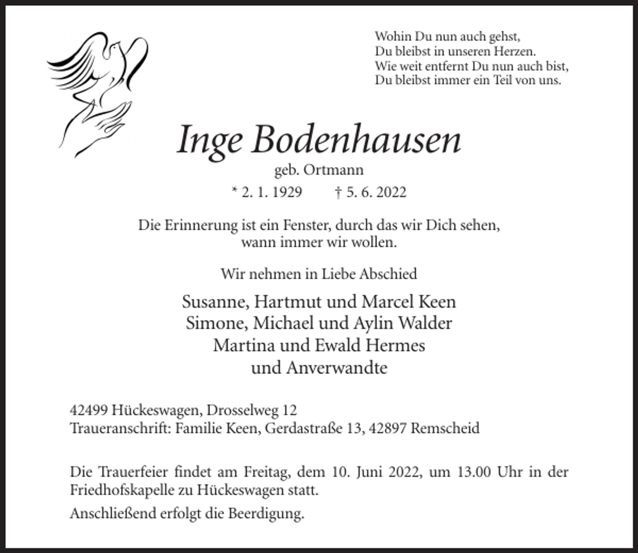 <p>Wohin Du nun auch gehst,<br />Du bleibst in unseren Herzen.<br />Wie weit entfernt Du nun auch bist,<br />Du bleibst immer ein Teil von uns.</p><p>Inge Bodenhausen<br />geb. Ortmann<br />* 2. 1. 1929<br />† 5. 6. 2022<br />Die Erinnerung ist ein Fenster, durch das wir Dich sehen,<br />wann immer wir wollen.<br />Wir nehmen in Liebe Abschied</p><p>Susanne, Hartmut und Marcel Keen<br />Simone, Michael und Aylin Walder<br />Martina und Ewald Hermes<br />und Anverwandte<br />42499 Hückeswagen, Drosselweg 12<br />Traueranschrift: Familie Keen, Gerdastraße 13, 42897 Remscheid<br />Die Trauerfeier findet am Freitag, dem 10. Juni 2022, um 13.00 Uhr in der<br />Friedhofskapelle zu Hückeswagen statt.<br />Anschließend erfolgt die Beerdigung.</p>