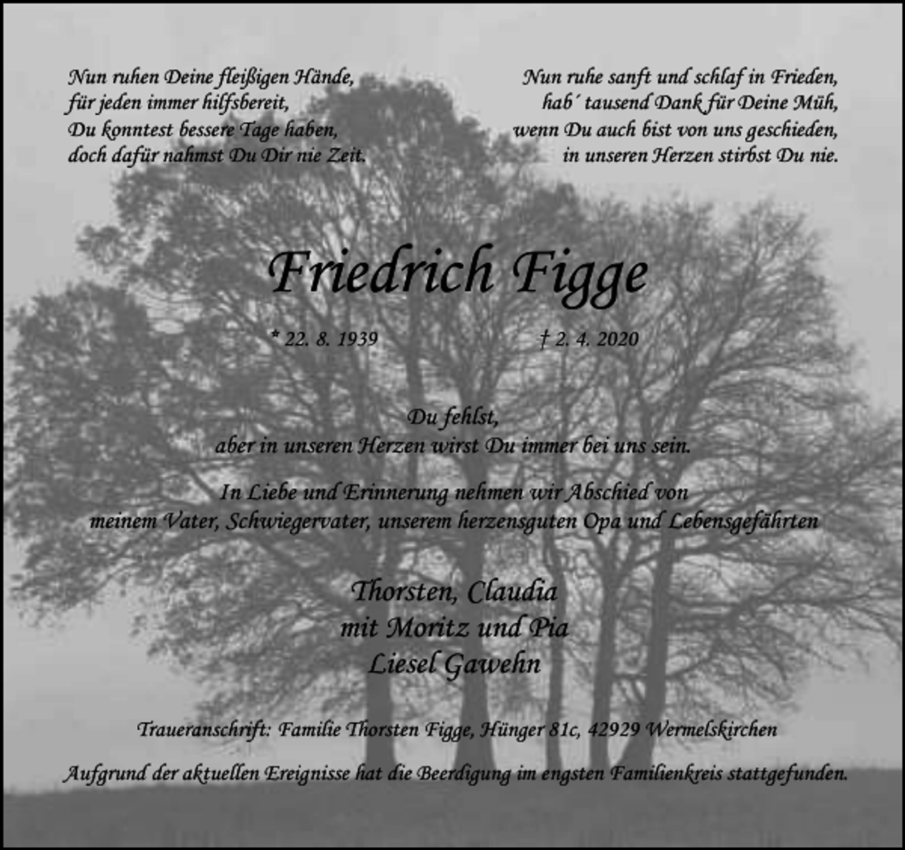<p>Nun ruhen Deine fleißigen Hände,<br />für jeden immer hilfsbereit,<br />Du konntest bessere Tage haben,<br />doch dafür nahmst Du Dir nie Zeit.</p><p>Nun ruhe sanft und schlaf in Frieden,<br />hab´ tausend Dank für Deine Müh,<br />wenn Du auch bist von uns geschieden,<br />in unseren Herzen stirbst Du nie.</p><p>Friedrich Figge<br />* 22. 8. 1939</p><p>† 2. 4. 2020</p><p>Du fehlst,<br />aber in unseren Herzen wirst Du immer bei uns sein.<br />In Liebe und Erinnerung nehmen wir Abschied von<br />meinem Vater, Schwiegervater, unserem herzensguten Opa und Lebensgefährten</p><p>Thorsten, Claudia<br />mit Moritz und Pia<br />Liesel Gawehn<br />Traueranschrift: Familie Thorsten Figge, Hünger 81c, 42929 Wermelskirchen<br />Aufgrund der aktuellen Ereignisse hat die Beerdigung im engsten Familienkreis stattgefunden.</p>