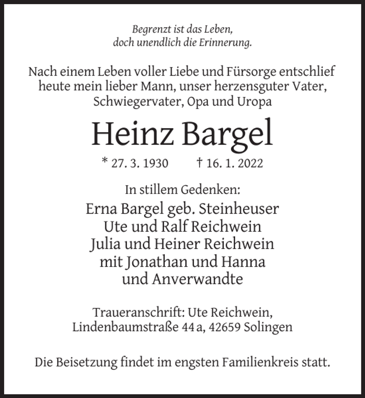 <p>Begrenzt ist das Leben,<br />doch unendlich die Erinnerung.</p><p>Nach einem Leben voller Liebe und Fürsorge entschlief<br />heute mein lieber Mann, unser herzensguter Vater,<br />Schwiegervater, Opa und Uropa</p><p>Heinz Bargel<br />* 27. 3. 1930</p><p>† 16. 1. 2022</p><p>In stillem Gedenken:</p><p>Erna Bargel geb. Steinheuser<br />Ute und Ralf Reichwein<br />Julia und Heiner Reichwein<br />mit Jonathan und Hanna<br />und Anverwandte<br />Traueranschrift: Ute Reichwein,<br />Lindenbaumstraße 44 a, 42659 Solingen<br />Die Beisetzung findet im engsten Familienkreis statt.</p>