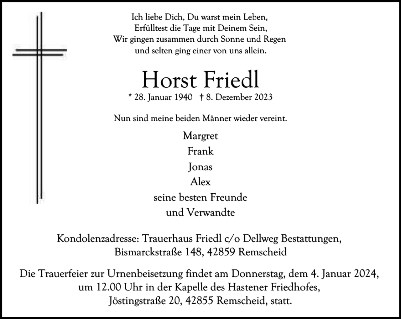 <p>Ich liebe Dich, Du warst mein Leben,<br />Erfülltest die Tage mit Deinem Sein,<br />Wir gingen zusammen durch Sonne und Regen<br />und selten ging einer von uns allein.</p><p>Horst Friedl</p><p>* 28. Januar 1940 † 8. Dezember 2023<br />Nun sind meine beiden Männer wieder vereint.</p><p>Margret<br />Frank<br />Jonas<br />Alex<br />seine besten Freunde<br />und Verwandte<br />Kondolenzadresse: Trauerhaus Friedl c/o Dellweg Bestattungen,<br />Bismarckstraße 148, 42859 Remscheid<br />Die Trauerfeier zur Urnenbeisetzung findet am Donnerstag, dem 4. Januar 2024,<br />um 12.00 Uhr in der Kapelle des Hastener Friedhofes,<br />Jöstingstraße 20, 42855 Remscheid, statt.</p>